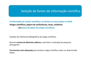 Seleção de fontes de informação científica

A informação de caráter científico e as fontes ao nosso dispor na Web
Artigos científicos, papers de conferências, teses, relatórios
         - em bases de dados de artigos científicos.



Coleções de referências bibliográficas de artigos científicos.

Reúnem revistas de diferentes editores e permitem a realização de pesquisas
abrangentes.

Ferramentas mais adequadas para localizar artigos científicos sobre um determinado
tópico.
 