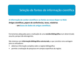 Seleção de fontes de informação científica

A informação de caráter científico e as fontes ao nosso dispor na Web
Artigos científicos, papers de conferências, teses, relatórios
         - em bases de dados de artigos científicos.



Ferramentas adequadas para a realização de uma revisão bibliográfica num determinado
assunto, porque são abrangentes.

São sistemas com informação bibliográfica estruturada, o que constitui uma vantagem
para os utilizadores:
• obtemos informação completa sobre o registo bibliográfico
• permite a realização de pesquisas em campos específicos do registo.
 