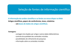 Seleção de fontes de informação científica

A informação de caráter científico e as fontes ao nosso dispor na Web
Artigos científicos, papers de conferências, teses, relatórios
         - em bases de dados de artigos científicos.



Vantagens:
        - contagem de citações por artigo e outros dados bibliométricos
        - controlo de qualidade dos conteúdos incluídos
        - possibilidades de refinamento de pesquisas
        - informação sobre os conteúdos incluídos
 