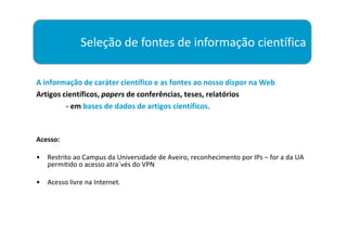 Seleção de fontes de informação científica

A informação de caráter científico e as fontes ao nosso dispor na Web
Artigos científicos, papers de conferências, teses, relatórios
         - em bases de dados de artigos científicos.



Acesso:

•   Restrito ao Campus da Universidade de Aveiro, reconhecimento por IPs – for a da UA
    permitido o acesso atra´vés do VPN

•   Acesso livre na Internet.
 