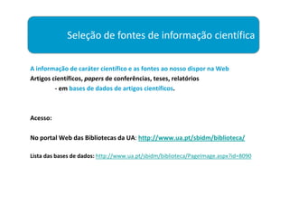 Seleção de fontes de informação científica

A informação de caráter científico e as fontes ao nosso dispor na Web
Artigos científicos, papers de conferências, teses, relatórios
         - em bases de dados de artigos científicos.



Acesso:

No portal Web das Bibliotecas da UA: http://www.ua.pt/sbidm/biblioteca/

Lista das bases de dados: http://www.ua.pt/sbidm/biblioteca/PageImage.aspx?id=8090
 