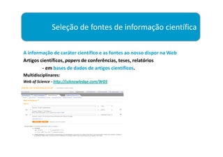 Seleção de fontes de informação científica

A informação de caráter científico e as fontes ao nosso dispor na Web
Artigos científicos, papers de conferências, teses, relatórios
         - em bases de dados de artigos científicos.
Multidisciplinares:
Web of Science - http://isiknowledge.com/WOS
 