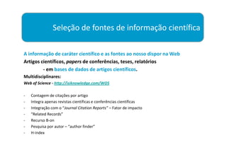 Seleção de fontes de informação científica

A informação de caráter científico e as fontes ao nosso dispor na Web
Artigos científicos, papers de conferências, teses, relatórios
         - em bases de dados de artigos científicos.
Multidisciplinares:
Web of Science - http://isiknowledge.com/WOS

-   Contagem de citações por artigo
-   Integra apenas revistas científicas e conferências científicas
-   Integração com o “Journal Citation Reports” – Fator de impacto
-   “Related Records”
-   Recurso B-on
-   Pesquisa por autor – “author finder”
-   H-index
 