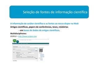 Seleção de fontes de informação científica

A informação de caráter científico e as fontes ao nosso dispor na Web
Artigos científicos, papers de conferências, teses, relatórios
         - em bases de dados de artigos científicos.
Multidisciplinares:
SCOPUS – http://www.scopus.com
 