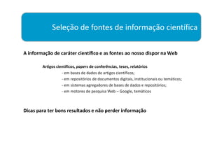 Seleção de fontes de informação científica

A informação de caráter científico e as fontes ao nosso dispor na Web

        Artigos científicos, papers de conferências, teses, relatórios
                   - em bases de dados de artigos científicos;
                   - em repositórios de documentos digitais, institucionais ou temáticos;
                   - em sistemas agregadores de bases de dados e repositórios;
                   - em motores de pesquisa Web – Google, temáticos



Dicas para ter bons resultados e não perder informação
 