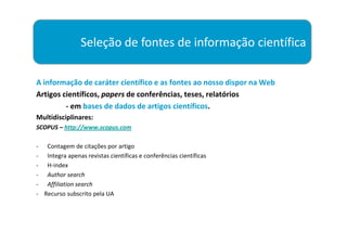 Seleção de fontes de informação científica

A informação de caráter científico e as fontes ao nosso dispor na Web
Artigos científicos, papers de conferências, teses, relatórios
         - em bases de dados de artigos científicos.
Multidisciplinares:
SCOPUS – http://www.scopus.com

- Contagem de citações por artigo
- Integra apenas revistas científicas e conferências científicas
- H-index
- Author search
- Affiliation search
- Recurso subscrito pela UA
 