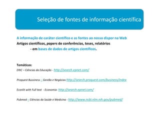 Seleção de fontes de informação científica

A informação de caráter científico e as fontes ao nosso dispor na Web
Artigos científicos, papers de conferências, teses, relatórios
         - em bases de dados de artigos científicos.



Temáticas:
ERIC – Ciências da Educação - http://search.epnet.com/


Proquest Bussiness – Gestão e Negócios http://search.proquest.com/business/index


Econlit with Full text - Economia- http://search.epnet.com/


Pubmed – Ciências da Saúde e Medicina - http://www.ncbi.nlm.nih.gov/pubmed/
 