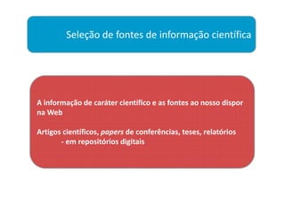 Seleção de fontes de informação científica




A informação de caráter científico e as fontes ao nosso dispor
na Web

Artigos científicos, papers de conferências, teses, relatórios
       - em repositórios digitais
 
