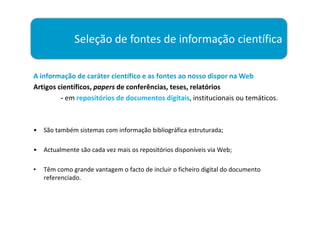 Seleção de fontes de informação científica

A informação de caráter científico e as fontes ao nosso dispor na Web
Artigos científicos, papers de conferências, teses, relatórios
         - em repositórios de documentos digitais, institucionais ou temáticos.



•   São também sistemas com informação bibliográfica estruturada;

•   Actualmente são cada vez mais os repositórios disponíveis via Web;

•   Têm como grande vantagem o facto de incluir o ficheiro digital do documento
    referenciado.
 