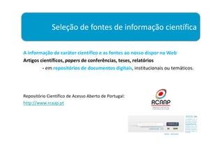 Seleção de fontes de informação científica

A informação de caráter científico e as fontes ao nosso dispor na Web
Artigos científicos, papers de conferências, teses, relatórios
         - em repositórios de documentos digitais, institucionais ou temáticos.




Repositório Científico de Acesso Aberto de Portugal:
http://www.rcaap.pt
 
