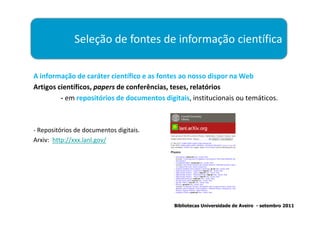 Seleção de fontes de informação científica

A informação de caráter científico e as fontes ao nosso dispor na Web
Artigos científicos, papers de conferências, teses, relatórios
         - em repositórios de documentos digitais, institucionais ou temáticos.



- Repositórios de documentos digitais.
Arxiv: http://xxx.lanl.gov/




                                             Bibliotecas Universidade de Aveiro - setembro 2011
 