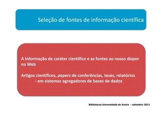 Seleção de fontes de informação científica




A informação de caráter científico e as fontes ao nosso dispor
na Web

Artigos científicos, papers de conferências, teses, relatórios
       - em sistemas agregadores de bases de dados



                                    Bibliotecas Universidade de Aveiro - setembro 2011
 