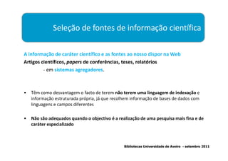 Seleção de fontes de informação científica

A informação de caráter científico e as fontes ao nosso dispor na Web
Artigos científicos, papers de conferências, teses, relatórios
         - em sistemas agregadores.



•   Têm como desvantagem o facto de terem não terem uma linguagem de indexação e
    informação estruturada própria, já que recolhem informação de bases de dados com
    linguagens e campos diferentes

•   Não são adequados quando o objectivo é a realização de uma pesquisa mais fina e de
    caráter especializado



                                                Bibliotecas Universidade de Aveiro - setembro 2011
 