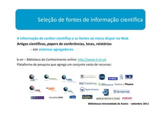 Seleção de fontes de informação científica

A informação de caráter científico e as fontes ao nosso dispor na Web
Artigos científicos, papers de conferências, teses, relatórios
         - em sistemas agregadores.

b-on – Biblioteca do Conhecimento online: http://www.b-on.pt
Plataforma de pesquisa que agrega um conjunto vasto de recursos:




                                                Bibliotecas Universidade de Aveiro - setembro 2011
 