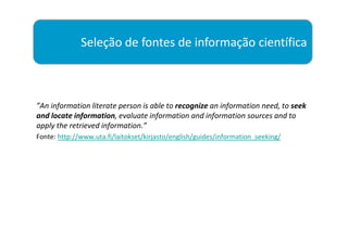 Seleção de fontes de informação científica



”An information literate person is able to recognize an information need, to seek
and locate information, evaluate information and information sources and to
apply the retrieved information.”
Fonte: http://www.uta.fi/laitokset/kirjasto/english/guides/information_seeking/
 