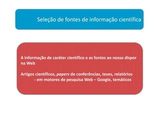 Seleção de fontes de informação científica




A informação de caráter científico e as fontes ao nosso dispor
na Web

Artigos científicos, papers de conferências, teses, relatórios
       - em motores de pesquisa Web – Google, temáticos
 