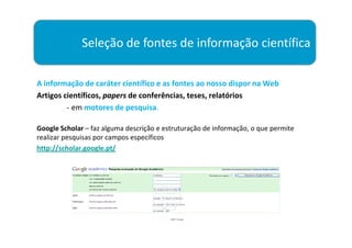 Seleção de fontes de informação científica

A informação de caráter científico e as fontes ao nosso dispor na Web
Artigos científicos, papers de conferências, teses, relatórios
         - em motores de pesquisa.

Google Scholar – faz alguma descrição e estruturação de informação, o que permite
realizar pesquisas por campos específicos
http://scholar.google.pt/
 