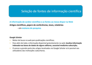 Seleção de fontes de informação científica

A informação de caráter científico e as fontes ao nosso dispor na Web
Artigos científicos, papers de conferências, teses, relatórios
         - em motores de pesquisa.



Google Scholar
• Motor de busca na web para publicações científicas;
• Para além de toda a informação disponível gratuitamente na web, localiza informação
   indexada nas bases de dados de alguns editores, acessível mediante subscrição;
• O acesso a grande parte dos artigos localizados via Google Scholar só é possível aos
   utilizadores das instituições subscritoras.
 