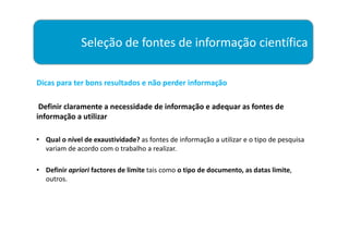 Seleção de fontes de informação científica

Dicas para ter bons resultados e não perder informação

 Definir claramente a necessidade de informação e adequar as fontes de
informação a utilizar

• Qual o nível de exaustividade? as fontes de informação a utilizar e o tipo de pesquisa
  variam de acordo com o trabalho a realizar.

• Definir apriori factores de limite tais como o tipo de documento, as datas limite,
  outros.
 