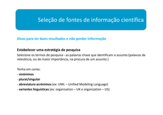 Seleção de fontes de informação científica

Dicas para ter bons resultados e não perder informação

Estabelecer uma estratégia de pesquisa
Selecione os termos de pesquisa - as palavras chave que identificam o assunto (palavras de
relevância, ou de maior importância, na procura de um assunto.)

Tenha em conta:
- sinónimos
- plural/singular
- abreviatura acrónimos (ex: UML – Unified Modeling Language)
- variantes linguísticas (ex: organisation – UK e organization – US)
 