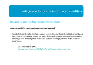 Seleção de fontes de informação científica

Dicas para ter bons resultados e não perder informação

Usar vocabulário controlado sempre que possível

• Vocabulário controlado significa o uso de termos de assunto controlados (standard para
  descrever o conteúdo de artigos em bases de dados); estes termos controlados podem
  ser designados de cabeçalhos de assunto (subject headings), termos de tesauros ou
  descritores.

         Ex: Thesaurus da ERIC:
         http://www.eric.ed.gov/ERICWebPortal/thesaurus/thesaurus.jsp
 
