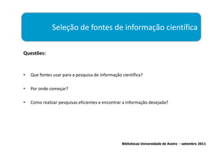 Seleção de fontes de informação científica

Questões:



•   Que fontes usar para a pesquisa de informação científica?

•   Por onde começar?

•   Como realizar pesquisas eficientes e encontrar a informação desejada?




                                                  Bibliotecas Universidade de Aveiro - setembro 2011
 