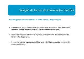 Seleção de fontes de informação científica

A informação de caráter científico e as fontes ao nosso dispor na Web



•   Para explorar todo o potencial das ferramentas de pesquisa na Web, é essencial
    conhecer como é recolhida, descrita e estruturada a informação;

•   Localizar e descobrir informação depende, principalmente, do uso eficiente das
    ferramentas de pesquisa.

•   É essencial planear a pesquisa e utilizar uma estratégia adequada, combinando
    diferentes técnicas.
 