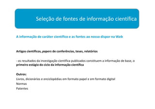 Seleção de fontes de informação científica

A informação de caráter científico e as fontes ao nosso dispor na Web


Artigos científicos, papers de conferências, teses, relatórios

- os resultados da investigação científica publicados constituem a informação de base, o
primeiro estágio do ciclo da informação científica

Outros:
Livros, dicionários e enciclopédias em formato papel e em formato digital
Normas
Patentes
 