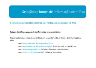 Seleção de fontes de informação científica

A informação de caráter científico e as fontes ao nosso dispor na Web


Artigos científicos, papers de conferências, teses, relatórios

Podemos localizar estes documentos num conjunto vasto de fontes de informação na
Web:
        - em bases de dados de artigos científicos;
        - em repositórios de documentos digitais, institucionais ou temáticos;
        - em sistemas agregadores de bases de dados e repositórios;
        - em motores de pesquisa Web – Google, temáticos
 