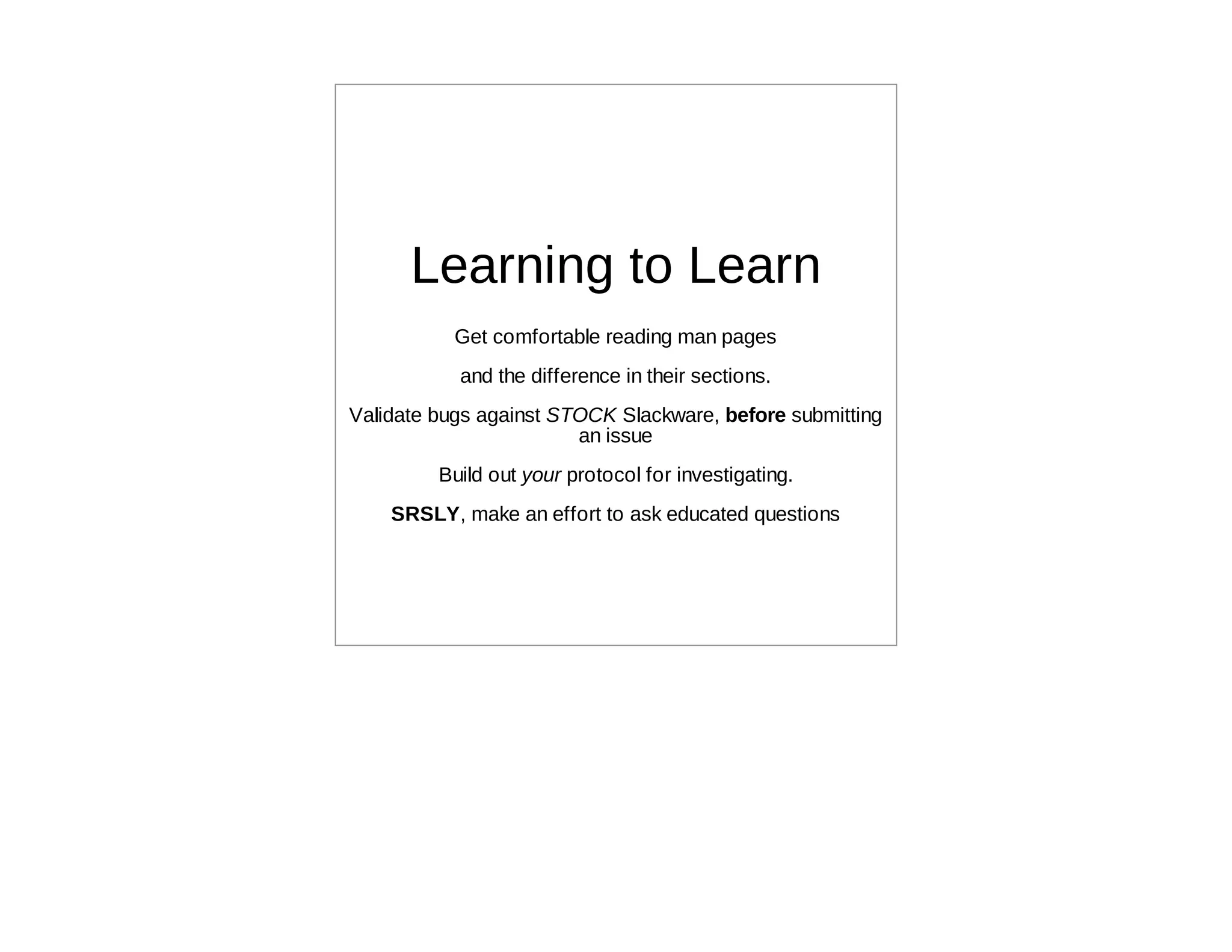 Learning to Learn
           Get comfortable reading man pages
           and the difference in their sections.
Validate bugs against STOCK Slackware, before submitting
                        an issue
         Build out your protocol for investigating.
    SRSLY, make an effort to ask educated questions
 