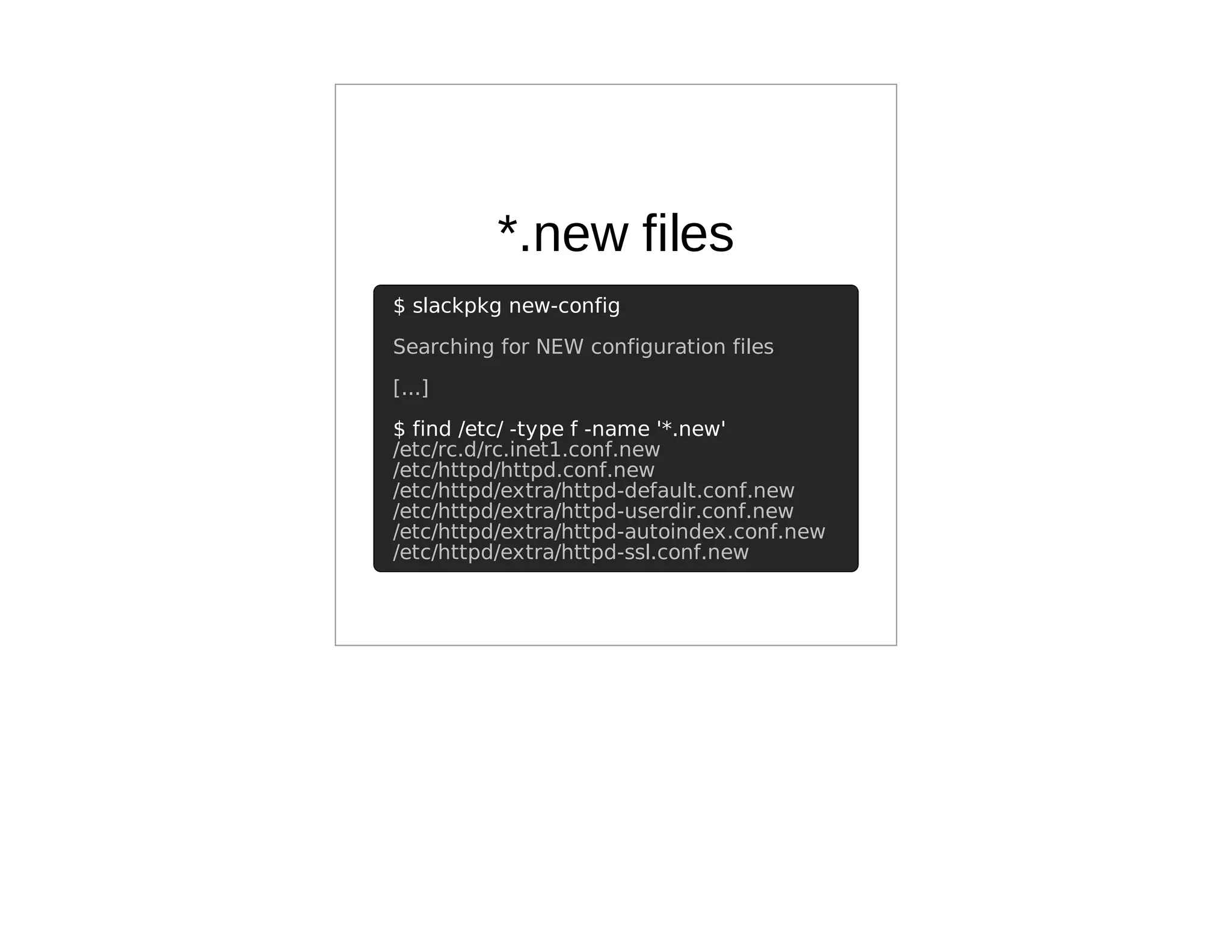 *.new files
$ slackpkg new-config
Searching for NEW configuration files
[...]
$ find /etc/ -type f -name '*.new'
/etc/rc.d/rc.inet1.conf.new
/etc/httpd/httpd.conf.new
/etc/httpd/extra/httpd-default.conf.new
/etc/httpd/extra/httpd-userdir.conf.new
/etc/httpd/extra/httpd-autoindex.conf.new
/etc/httpd/extra/httpd-ssl.conf.new
 
