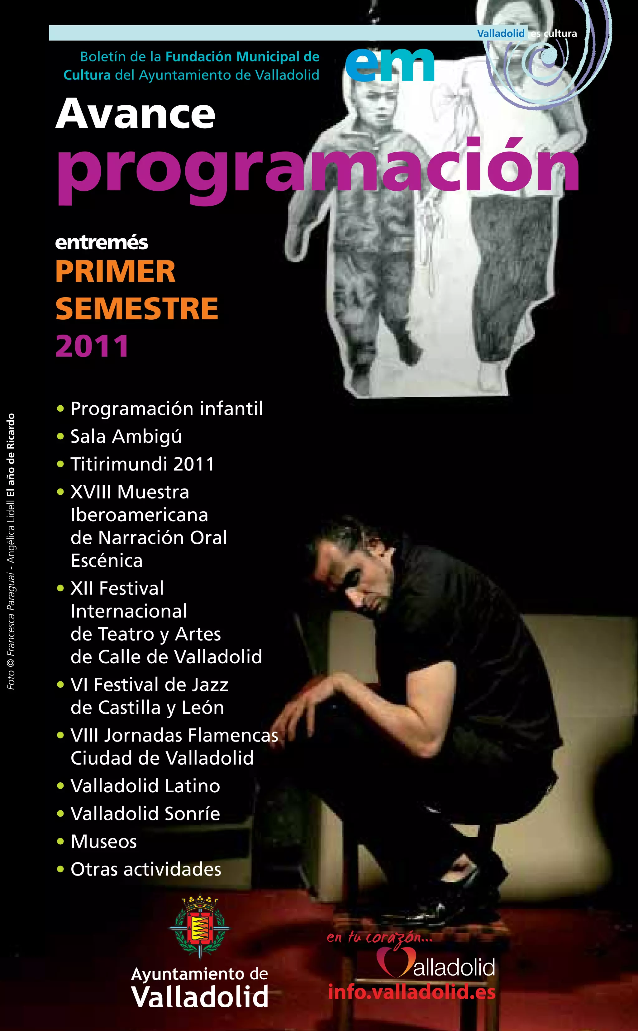 Boletín de la Fundación Municipal de
                                                                Cultura del Ayuntamiento de Valladolid    em
                                                                Avance
                                                                programación
                                                                entremés
                                                                PRIMER
                                                                SEMESTRE
                                                                2011
                                                                • Programación infantil
Foto © Francesca Paraguai - Angélica Lidell El año de Ricardo




                                                                • Sala Ambigú
                                                                • Titirimundi 2011
                                                                • XVIII Muestra
                                                                  Iberoamericana
                                                                  de Narración Oral
                                                                  Escénica
                                                                • XII Festival
                                                                  Internacional
                                                                  de Teatro y Artes
                                                                  de Calle de Valladolid
                                                                • VI Festival de Jazz
                                                                  de Castilla y León
                                                                • VIII Jornadas Flamencas
                                                                  Ciudad de Valladolid
                                                                • Valladolid Latino
                                                                • Valladolid Sonríe
                                                                • Museos
                                                                • Otras actividades




                                                                                                         info.valladolid.es
 