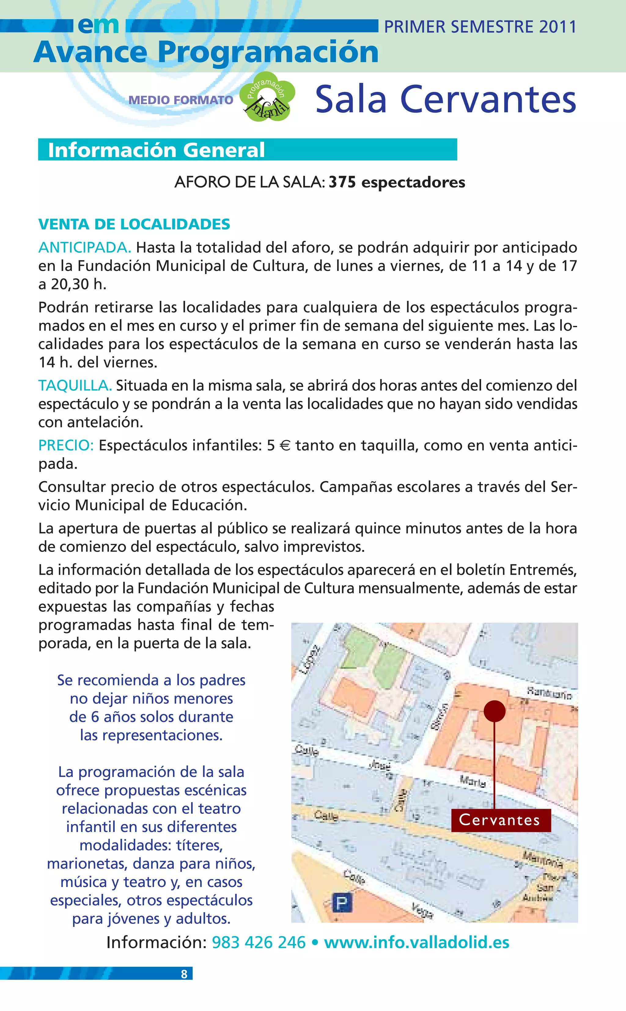 em                                            PRIMER SEMESTRE 2011
Avance Programación
                                        m
                                     gra ac

                                nfanti          Sala Cervantes


                               Pro

                                          ión
             MEDIO FORMATO




                             I
                                       l
 Información General
                   AFORO DE LA SALA: 375 espectadores

VENTA DE LOCALIDADES
ANTICIPADA. Hasta la totalidad del aforo, se podrán adquirir por anticipado
en la Fundación Municipal de Cultura, de lunes a viernes, de 11 a 14 y de 17
a 20,30 h.
Podrán retirarse las localidades para cualquiera de los espectáculos progra-
mados en el mes en curso y el primer fin de semana del siguiente mes. Las lo-
calidades para los espectáculos de la semana en curso se venderán hasta las
14 h. del viernes.
TAQUILLA. Situada en la misma sala, se abrirá dos horas antes del comienzo del
espectáculo y se pondrán a la venta las localidades que no hayan sido vendidas
con antelación.
PRECIO: Espectáculos infantiles: 5 € tanto en taquilla, como en venta antici-
pada.
Consultar precio de otros espectáculos. Campañas escolares a través del Ser-
vicio Municipal de Educación.
La apertura de puertas al público se realizará quince minutos antes de la hora
de comienzo del espectáculo, salvo imprevistos.
La información detallada de los espectáculos aparecerá en el boletín Entremés,
editado por la Fundación Municipal de Cultura mensualmente, además de estar
expuestas las compañías y fechas
programadas hasta final de tem-
porada, en la puerta de la sala.

  Se recomienda a los padres
    no dejar niños menores
    de 6 años solos durante
     las representaciones.

  La programación de la sala
  ofrece propuestas escénicas
   relacionadas con el teatro
    infantil en sus diferentes                              Cer vantes
      modalidades: títeres,
 marionetas, danza para niños,
  música y teatro y, en casos
 especiales, otros espectáculos
     para jóvenes y adultos.
         Información: 983 426 246 • www.info.valladolid.es
                    8
 