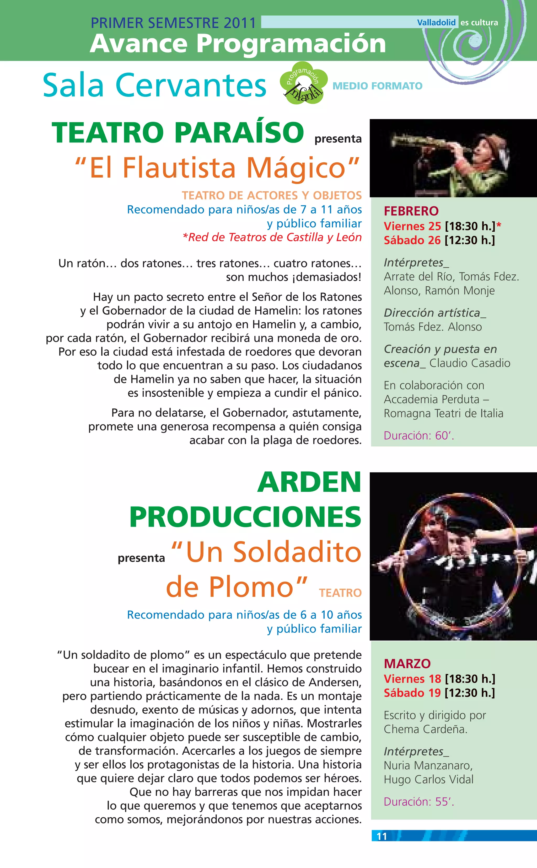 PRIMER SEMESTRE 2011
        Avance Programación
                                                         m
                                                      gra ac

Sala Cervantes                                   nfanti




                                                Pro

                                                           ión
                                                                  MEDIO FORMATO




                                              I
                                                        l
 TEATRO PARAÍSO                                                presenta

  “El Flautista Mágico”
                        TEATRO DE ACTORES Y OBJETOS
                Recomendado para niños/as de 7 a 11 años                   FEBRERO
                                       y público familiar                  Viernes 25 [18:30 h.]*
                        *Red de Teatros de Castilla y León                 Sábado 26 [12:30 h.]
  Un ratón… dos ratones… tres ratones… cuatro ratones…                     Intérpretes_
                               son muchos ¡demasiados!                     Arrate del Río, Tomás Fdez.
                                                                           Alonso, Ramón Monje
         Hay un pacto secreto entre el Señor de los Ratones
      y el Gobernador de la ciudad de Hamelin: los ratones                 Dirección artística_
            podrán vivir a su antojo en Hamelin y, a cambio,               Tomás Fdez. Alonso
por cada ratón, el Gobernador recibirá una moneda de oro.
  Por eso la ciudad está infestada de roedores que devoran                 Creación y puesta en
          todo lo que encuentran a su paso. Los ciudadanos                 escena_ Claudio Casadio
             de Hamelin ya no saben que hacer, la situación
                                                                           En colaboración con
                es insostenible y empieza a cundir el pánico.
                                                                           Accademia Perduta –
           Para no delatarse, el Gobernador, astutamente,                  Romagna Teatri de Italia
        promete una generosa recompensa a quién consiga
                         acabar con la plaga de roedores.                  Duración: 60’.



                        ARDEN
                PRODUCCIONES
                  “Un Soldadito
              presenta


                  de Plomo”                                    TEATRO
                Recomendado para niños/as de 6 a 10 años
                                       y público familiar

  “Un soldadito de plomo” es un espectáculo que pretende
         bucear en el imaginario infantil. Hemos construido                MARZO
        una historia, basándonos en el clásico de Andersen,                Viernes 18 [18:30 h.]
   pero partiendo prácticamente de la nada. Es un montaje                  Sábado 19 [12:30 h.]
        desnudo, exento de músicas y adornos, que intenta                  Escrito y dirigido por
   estimular la imaginación de los niños y niñas. Mostrarles               Chema Cardeña.
   cómo cualquier objeto puede ser susceptible de cambio,
      de transformación. Acercarles a los juegos de siempre                Intérpretes_
     y ser ellos los protagonistas de la historia. Una historia            Nuria Manzanaro,
     que quiere dejar claro que todos podemos ser héroes.                  Hugo Carlos Vidal
                 Que no hay barreras que nos impidan hacer
            lo que queremos y que tenemos que aceptarnos                   Duración: 55’.
         como somos, mejorándonos por nuestras acciones.
                                                                          11
 