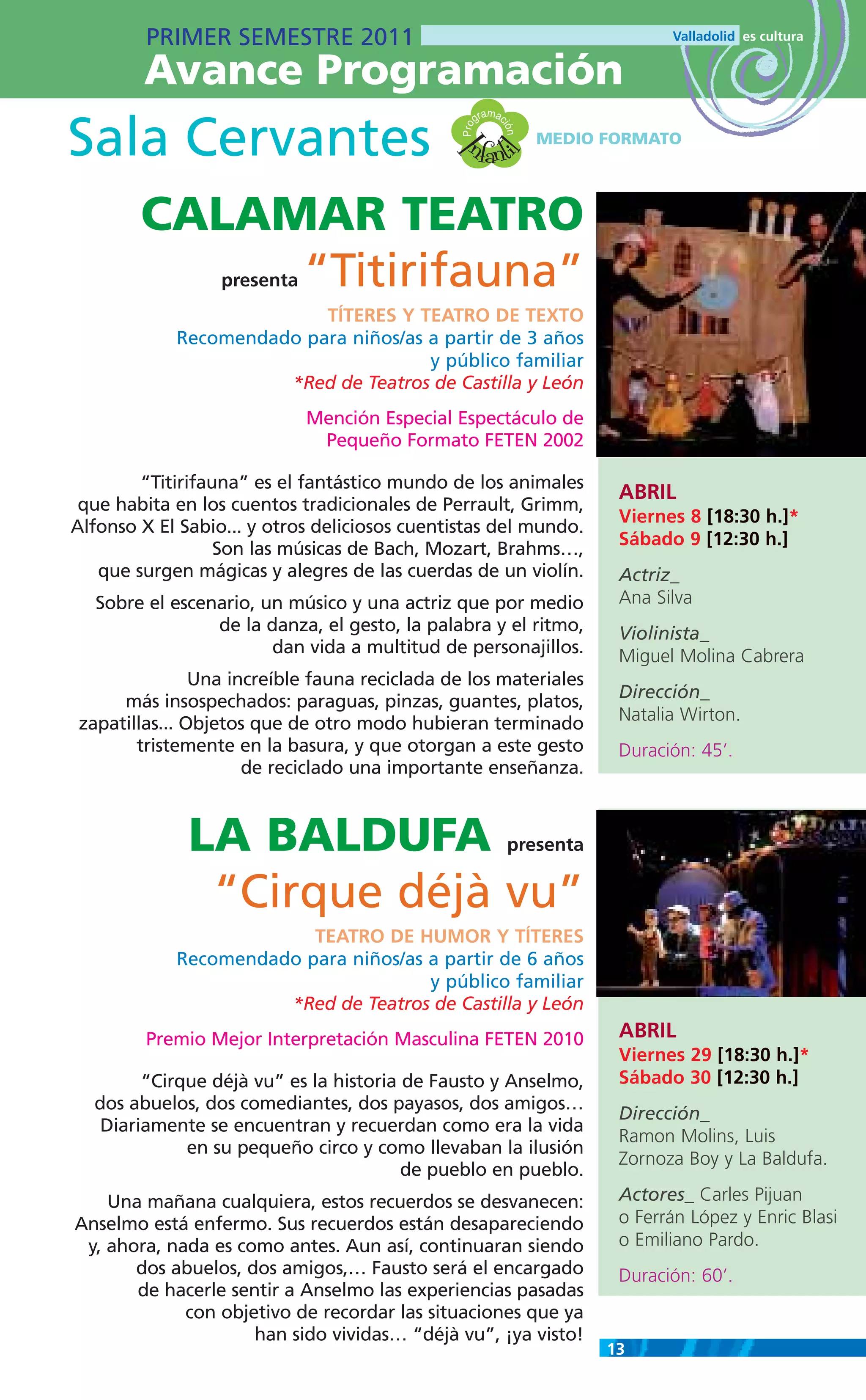 PRIMER SEMESTRE 2011
        Avance Programación
                                                        m
                                                     gra ac

Sala Cervantes                                  nfanti




                                               Pro

                                                          ión
                                                                 MEDIO FORMATO




                                              I
                                                       l
        CALAMAR TEATRO
             “Titirifauna”
                  presenta
                          TÍTERES Y TEATRO DE TEXTO
            Recomendado para niños/as a partir de 3 años
                                      y público familiar
                      *Red de Teatros de Castilla y León
                             Mención Especial Espectáculo de
                              Pequeño Formato FETEN 2002

        “Titirifauna” es el fantástico mundo de los animales
                                                                          ABRIL
 que habita en los cuentos tradicionales de Perrault, Grimm,
                                                                          Viernes 8 [18:30 h.]*
Alfonso X El Sabio... y otros deliciosos cuentistas del mundo.
                                                                          Sábado 9 [12:30 h.]
                  Son las músicas de Bach, Mozart, Brahms…,
   que surgen mágicas y alegres de las cuerdas de un violín.              Actriz_
   Sobre el escenario, un músico y una actriz que por medio               Ana Silva
                 de la danza, el gesto, la palabra y el ritmo,            Violinista_
                        dan vida a multitud de personajillos.             Miguel Molina Cabrera
               Una increíble fauna reciclada de los materiales
     más insospechados: paraguas, pinzas, guantes, platos,                Dirección_
zapatillas... Objetos que de otro modo hubieran terminado                 Natalia Wirton.
       tristemente en la basura, y que otorgan a este gesto               Duración: 45’.
                     de reciclado una importante enseñanza.



              LA BALDUFA                                      presenta

               “Cirque déjà vu”
                         TEATRO DE HUMOR Y TÍTERES
            Recomendado para niños/as a partir de 6 años
                                      y público familiar
                      *Red de Teatros de Castilla y León
         Premio Mejor Interpretación Masculina FETEN 2010                 ABRIL
                                                                          Viernes 29 [18:30 h.]*
        “Cirque déjà vu” es la historia de Fausto y Anselmo,              Sábado 30 [12:30 h.]
  dos abuelos, dos comediantes, dos payasos, dos amigos…
                                                                          Dirección_
   Diariamente se encuentran y recuerdan como era la vida
                                                                          Ramon Molins, Luis
             en su pequeño circo y como llevaban la ilusión
                                                                          Zornoza Boy y La Baldufa.
                                        de pueblo en pueblo.
    Una mañana cualquiera, estos recuerdos se desvanecen:                 Actores_ Carles Pijuan
Anselmo está enfermo. Sus recuerdos están desapareciendo                  o Ferrán López y Enric Blasi
 y, ahora, nada es como antes. Aun así, continuaran siendo                o Emiliano Pardo.
       dos abuelos, dos amigos,… Fausto será el encargado                 Duración: 60’.
       de hacerle sentir a Anselmo las experiencias pasadas
             con objetivo de recordar las situaciones que ya
                     han sido vividas… “déjà vu”, ¡ya visto!
                                                                         13
 