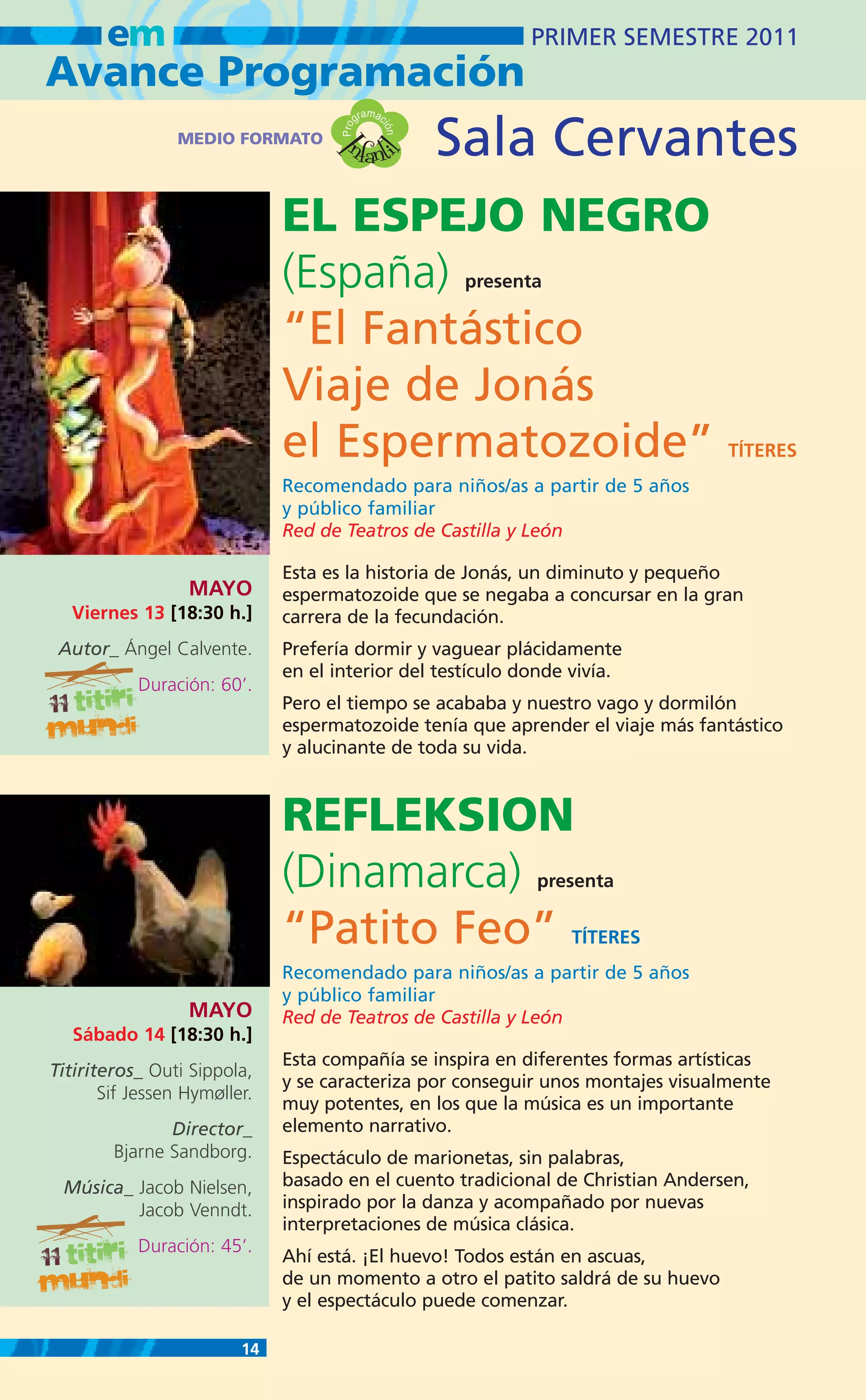 em                                                    PRIMER SEMESTRE 2011
Avance Programación
                                              m
                                           gra ac

                                      nfanti          Sala Cervantes


                                     Pro

                                                ión
                 MEDIO FORMATO




                                   I
                                             l
                              EL ESPEJO NEGRO
                              (España)                 presenta

                              “El Fantástico
                              Viaje de Jonás
                              el Espermatozoide”                                  TÍTERES
                              Recomendado para niños/as a partir de 5 años
                              y público familiar
                              Red de Teatros de Castilla y León

                              Esta es la historia de Jonás, un diminuto y pequeño
                  MAYO        espermatozoide que se negaba a concursar en la gran
  Viernes 13 [18:30 h.]       carrera de la fecundación.
 Autor_ Ángel Calvente.       Prefería dormir y vaguear plácidamente
                              en el interior del testículo donde vivía.
           Duración: 60’.
                              Pero el tiempo se acababa y nuestro vago y dormilón
                              espermatozoide tenía que aprender el viaje más fantástico
                              y alucinante de toda su vida.



                              REFLEKSION
                              (Dinamarca)                     presenta

                              “Patito Feo”                        TÍTERES
                              Recomendado para niños/as a partir de 5 años
                              y público familiar
                  MAYO        Red de Teatros de Castilla y León
   Sábado 14 [18:30 h.]
                              Esta compañía se inspira en diferentes formas artísticas
Titiriteros_ Outi Sippola,
                              y se caracteriza por conseguir unos montajes visualmente
       Sif Jessen Hymøller.
                              muy potentes, en los que la música es un importante
               Director_      elemento narrativo.
        Bjarne Sandborg.      Espectáculo de marionetas, sin palabras,
 Música_ Jacob Nielsen,       basado en el cuento tradicional de Christian Andersen,
         Jacob Venndt.        inspirado por la danza y acompañado por nuevas
                              interpretaciones de música clásica.
           Duración: 45’.
                              Ahí está. ¡El huevo! Todos están en ascuas,
                              de un momento a otro el patito saldrá de su huevo
                              y el espectáculo puede comenzar.

                         14
 