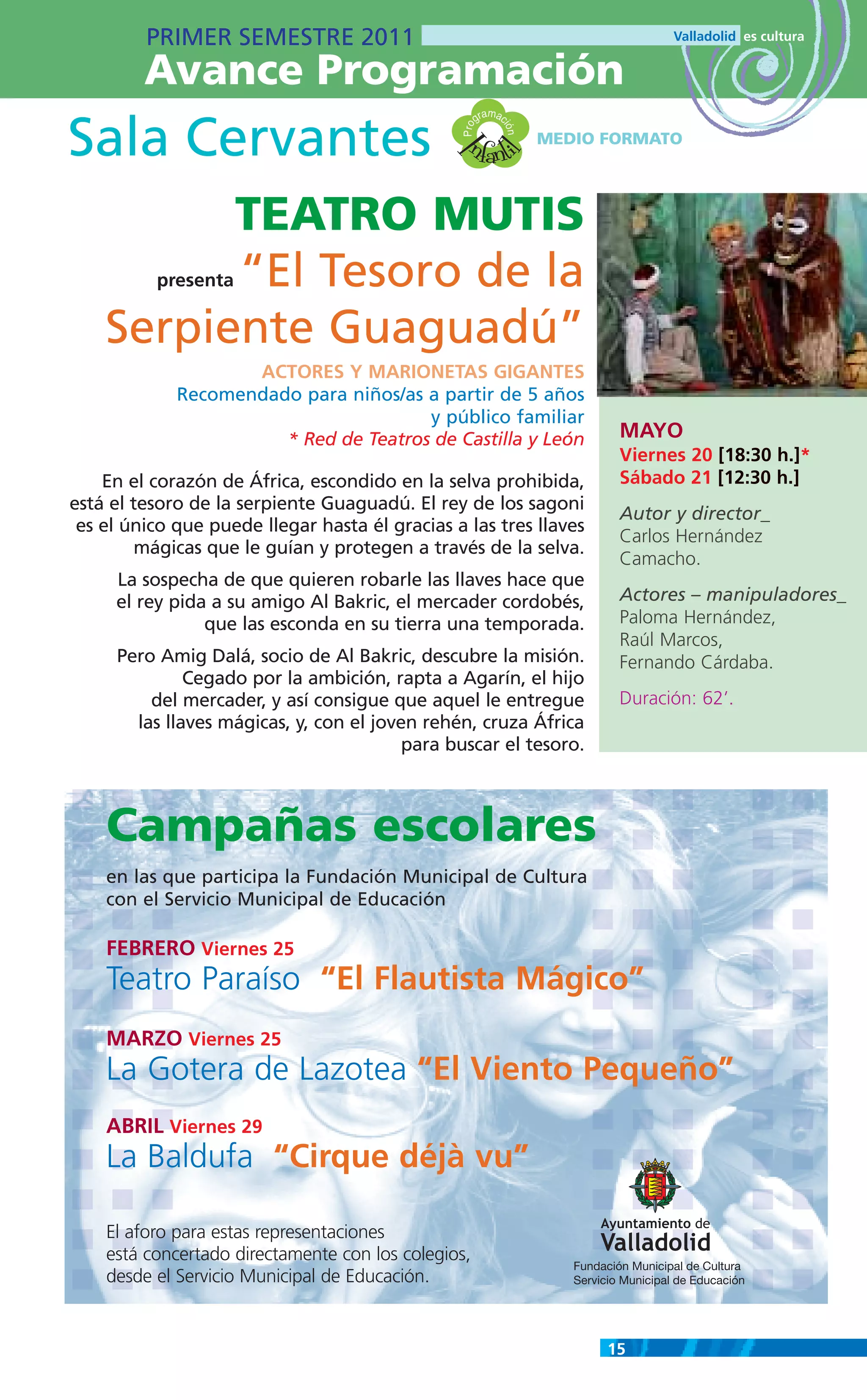 PRIMER SEMESTRE 2011
         Avance Programación
                                                          m
                                                       gra ac

Sala Cervantes                                    nfanti




                                                 Pro

                                                            ión
                                                                  MEDIO FORMATO




                                               I
                                                         l
          TEATRO MUTIS
          “El Tesoro de la
          presenta


    Serpiente Guaguadú”
                    ACTORES Y MARIONETAS GIGANTES
             Recomendado para niños/as a partir de 5 años
                                       y público familiar
                       * Red de Teatros de Castilla y León                   MAYO
                                                                             Viernes 20 [18:30 h.]*
    En el corazón de África, escondido en la selva prohibida,                Sábado 21 [12:30 h.]
está el tesoro de la serpiente Guaguadú. El rey de los sagoni
                                                                             Autor y director_
 es el único que puede llegar hasta él gracias a las tres llaves
                                                                             Carlos Hernández
         mágicas que le guían y protegen a través de la selva.
                                                                             Camacho.
     La sospecha de que quieren robarle las llaves hace que
     el rey pida a su amigo Al Bakric, el mercader cordobés,                 Actores – manipuladores_
                que las esconda en su tierra una temporada.                  Paloma Hernández,
                                                                             Raúl Marcos,
     Pero Amig Dalá, socio de Al Bakric, descubre la misión.                 Fernando Cárdaba.
              Cegado por la ambición, rapta a Agarín, el hijo
         del mercader, y así consigue que aquel le entregue                  Duración: 62’.
       las llaves mágicas, y, con el joven rehén, cruza África
                                         para buscar el tesoro.



    Campañas escolares
    en las que participa la Fundación Municipal de Cultura
    con el Servicio Municipal de Educación

    FEBRERO Viernes 25
    Teatro Paraíso “El Flautista Mágico”
    MARZO Viernes 25
    La Gotera de Lazotea “El Viento Pequeño”
    ABRIL Viernes 29
    La Baldufa “Cirque déjà vu”

    El aforo para estas representaciones
    está concertado directamente con los colegios,
                                                                     Fundación Municipal de Cultura
    desde el Servicio Municipal de Educación.                        Servicio Municipal de Educación




                                                                           15
 