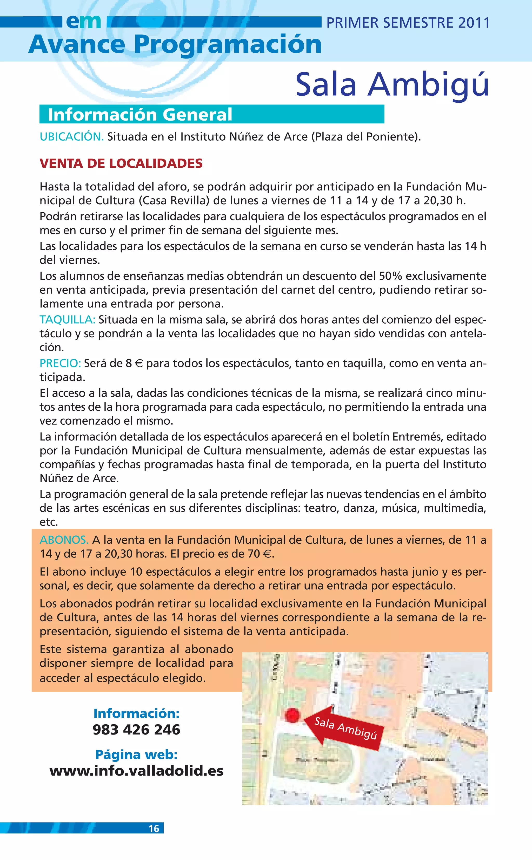 em                                                  PRIMER SEMESTRE 2011
Avance Programación
                                                  Sala Ambigú
 Información General
UBICACIÓN. Situada en el Instituto Núñez de Arce (Plaza del Poniente).

VENTA DE LOCALIDADES
Hasta la totalidad del aforo, se podrán adquirir por anticipado en la Fundación Mu-
nicipal de Cultura (Casa Revilla) de lunes a viernes de 11 a 14 y de 17 a 20,30 h.
Podrán retirarse las localidades para cualquiera de los espectáculos programados en el
mes en curso y el primer fin de semana del siguiente mes.
Las localidades para los espectáculos de la semana en curso se venderán hasta las 14 h
del viernes.
Los alumnos de enseñanzas medias obtendrán un descuento del 50% exclusivamente
en venta anticipada, previa presentación del carnet del centro, pudiendo retirar so-
lamente una entrada por persona.
TAQUILLA: Situada en la misma sala, se abrirá dos horas antes del comienzo del espec-
táculo y se pondrán a la venta las localidades que no hayan sido vendidas con antela-
ción.
PRECIO: Será de 8 € para todos los espectáculos, tanto en taquilla, como en venta an-
ticipada.
El acceso a la sala, dadas las condiciones técnicas de la misma, se realizará cinco minu-
tos antes de la hora programada para cada espectáculo, no permitiendo la entrada una
vez comenzado el mismo.
La información detallada de los espectáculos aparecerá en el boletín Entremés, editado
por la Fundación Municipal de Cultura mensualmente, además de estar expuestas las
compañías y fechas programadas hasta final de temporada, en la puerta del Instituto
Núñez de Arce.
La programación general de la sala pretende reflejar las nuevas tendencias en el ámbito
de las artes escénicas en sus diferentes disciplinas: teatro, danza, música, multimedia,
etc.
ABONOS. A la venta en la Fundación Municipal de Cultura, de lunes a viernes, de 11 a
14 y de 17 a 20,30 horas. El precio es de 70 €.
El abono incluye 10 espectáculos a elegir entre los programados hasta junio y es per-
sonal, es decir, que solamente da derecho a retirar una entrada por espectáculo.
Los abonados podrán retirar su localidad exclusivamente en la Fundación Municipal
de Cultura, antes de las 14 horas del viernes correspondiente a la semana de la re-
presentación, siguiendo el sistema de la venta anticipada.
Este sistema garantiza al abonado
disponer siempre de localidad para
acceder al espectáculo elegido.


          Información:                                Sala
          983 426 246                                      Amb
                                                              igú

           Página web:
 www.info.valladolid.es


                     16
 