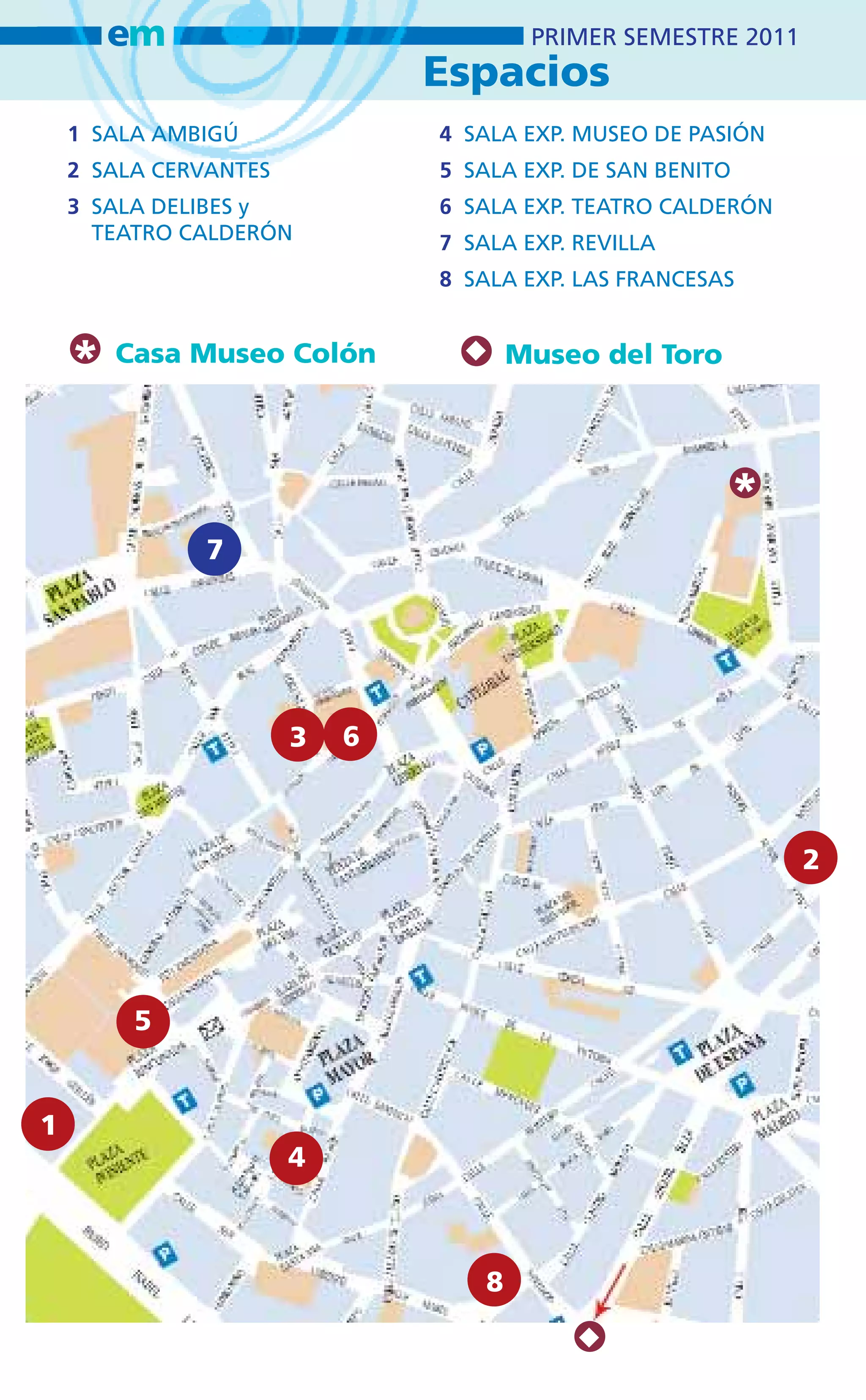 em                              PRIMER SEMESTRE 2011
                               Espacios
    1 SALA AMBIGÚ              4 SALA EXP. MUSEO DE PASIÓN
    2 SALA CERVANTES           5 SALA EXP. DE SAN BENITO
    3 SALA DELIBES y           6 SALA EXP. TEATRO CALDERÓN
      TEATRO CALDERÓN          7 SALA EXP. REVILLA
                               8 SALA EXP. LAS FRANCESAS



    *   Casa Museo Colón               Museo del Toro




                                                        *
              7




                       3   6



                                                               2




         5


1
                       4



                                   8
 
