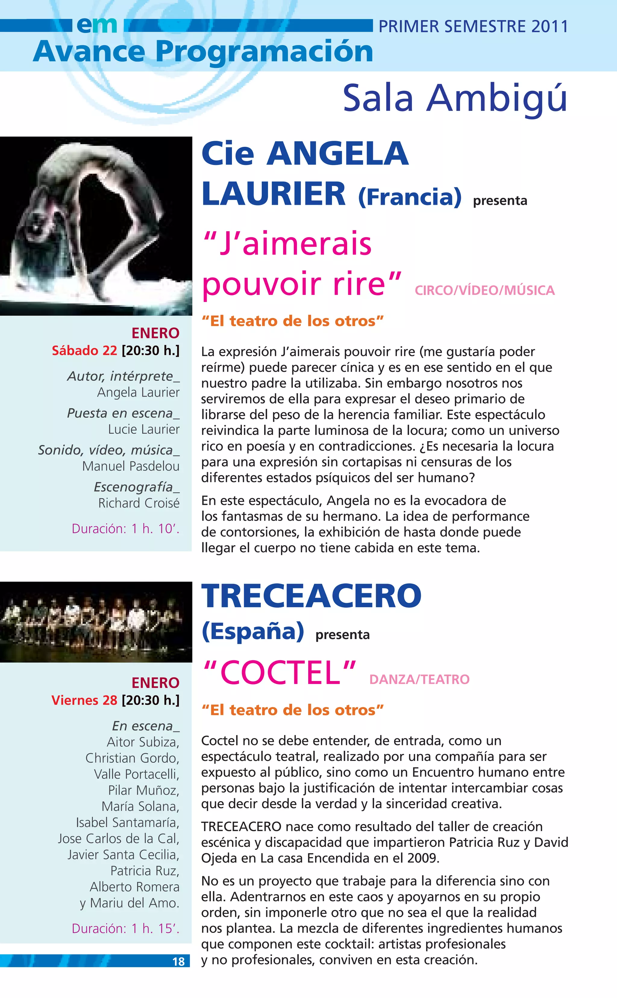 em                                                    PRIMER SEMESTRE 2011
Avance Programación
                                                     Sala Ambigú
                              Cie ANGELA
                              LAURIER (Francia)                            presenta


                              “J’aimerais
                              pouvoir rire”                      CIRCO/VÍDEO/MÚSICA

                              “El teatro de los otros”
                 ENERO
  Sábado 22 [20:30 h.]        La expresión J’aimerais pouvoir rire (me gustaría poder
                              reírme) puede parecer cínica y es en ese sentido en el que
    Autor, intérprete_
                              nuestro padre la utilizaba. Sin embargo nosotros nos
        Angela Laurier        serviremos de ella para expresar el deseo primario de
    Puesta en escena_         librarse del peso de la herencia familiar. Este espectáculo
          Lucie Laurier       reivindica la parte luminosa de la locura; como un universo
Sonido, vídeo, música_        rico en poesía y en contradicciones. ¿Es necesaria la locura
      Manuel Pasdelou         para una expresión sin cortapisas ni censuras de los
                              diferentes estados psíquicos del ser humano?
          Escenografía_
           Richard Croisé     En este espectáculo, Angela no es la evocadora de
                              los fantasmas de su hermano. La idea de performance
     Duración: 1 h. 10’.      de contorsiones, la exhibición de hasta donde puede
                              llegar el cuerpo no tiene cabida en este tema.



                              TRECEACERO
                              (España)           presenta


                 ENERO        “COCTEL”                    DANZA/TEATRO
  Viernes 28 [20:30 h.]
                              “El teatro de los otros”
              En escena_
             Aitor Subiza,    Coctel no se debe entender, de entrada, como un
         Christian Gordo,     espectáculo teatral, realizado por una compañía para ser
          Valle Portacelli,   expuesto al público, sino como un Encuentro humano entre
             Pilar Muñoz,     personas bajo la justificación de intentar intercambiar cosas
            María Solana,     que decir desde la verdad y la sinceridad creativa.
       Isabel Santamaría,     TRECEACERO nace como resultado del taller de creación
   Jose Carlos de la Cal,     escénica y discapacidad que impartieron Patricia Ruz y David
     Javier Santa Cecilia,    Ojeda en La casa Encendida en el 2009.
              Patricia Ruz,
          Alberto Romera      No es un proyecto que trabaje para la diferencia sino con
        y Mariu del Amo.      ella. Adentrarnos en este caos y apoyarnos en su propio
                              orden, sin imponerle otro que no sea el que la realidad
     Duración: 1 h. 15’.      nos plantea. La mezcla de diferentes ingredientes humanos
                              que componen este cocktail: artistas profesionales
                         18   y no profesionales, conviven en esta creación.
 