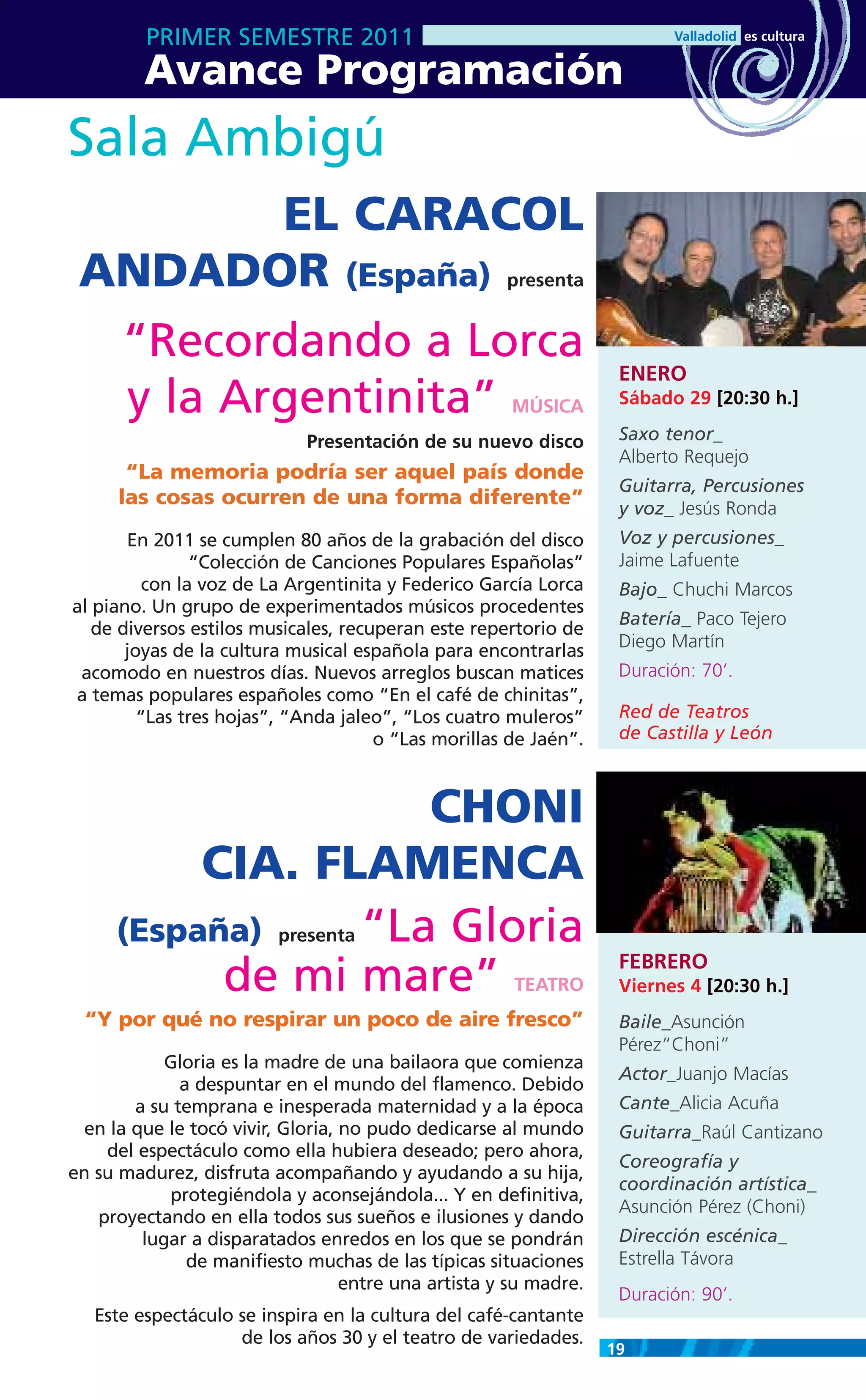 PRIMER SEMESTRE 2011
         Avance Programación
Sala Ambigú
         EL CARACOL
 ANDADOR (España)                                     presenta


  “Recordando a Lorca
                                                                    ENERO
  y la Argentinita”                                    MÚSICA       Sábado 29 [20:30 h.]

                             Presentación de su nuevo disco         Saxo tenor_
                                                                    Alberto Requejo
       “La memoria podría ser aquel país donde
                                                                    Guitarra, Percusiones
      las cosas ocurren de una forma diferente”                     y voz_ Jesús Ronda
       En 2011 se cumplen 80 años de la grabación del disco         Voz y percusiones_
                “Colección de Canciones Populares Españolas”        Jaime Lafuente
          con la voz de La Argentinita y Federico García Lorca      Bajo_ Chuchi Marcos
al piano. Un grupo de experimentados músicos procedentes
                                                                    Batería_ Paco Tejero
   de diversos estilos musicales, recuperan este repertorio de
                                                                    Diego Martín
       joyas de la cultura musical española para encontrarlas
 acomodo en nuestros días. Nuevos arreglos buscan matices           Duración: 70’.
a temas populares españoles como “En el café de chinitas”,
         “Las tres hojas”, “Anda jaleo”, “Los cuatro muleros”       Red de Teatros
                                      o “Las morillas de Jaén”.     de Castilla y León



                    CHONI
          CIA. FLAMENCA
     (España)    “La Gloria
                          presenta
                                                                    FEBRERO
           de mi mare”                                 TEATRO       Viernes 4 [20:30 h.]
  “Y por qué no respirar un poco de aire fresco”                    Baile_Asunción
                                                                    Pérez“Choni”
            Gloria es la madre de una bailaora que comienza
                                                                    Actor_Juanjo Macías
              a despuntar en el mundo del flamenco. Debido
        a su temprana e inesperada maternidad y a la época          Cante_Alicia Acuña
  en la que le tocó vivir, Gloria, no pudo dedicarse al mundo       Guitarra_Raúl Cantizano
    del espectáculo como ella hubiera deseado; pero ahora,
                                                                    Coreografía y
en su madurez, disfruta acompañando y ayudando a su hija,
                                                                    coordinación artística_
            protegiéndola y aconsejándola... Y en definitiva,
                                                                    Asunción Pérez (Choni)
   proyectando en ella todos sus sueños e ilusiones y dando
         lugar a disparatados enredos en los que se pondrán         Dirección escénica_
               de manifiesto muchas de las típicas situaciones      Estrella Távora
                                   entre una artista y su madre.
                                                                    Duración: 90’.
   Este espectáculo se inspira en la cultura del café-cantante
                    de los años 30 y el teatro de variedades.
                                                                   19
 
