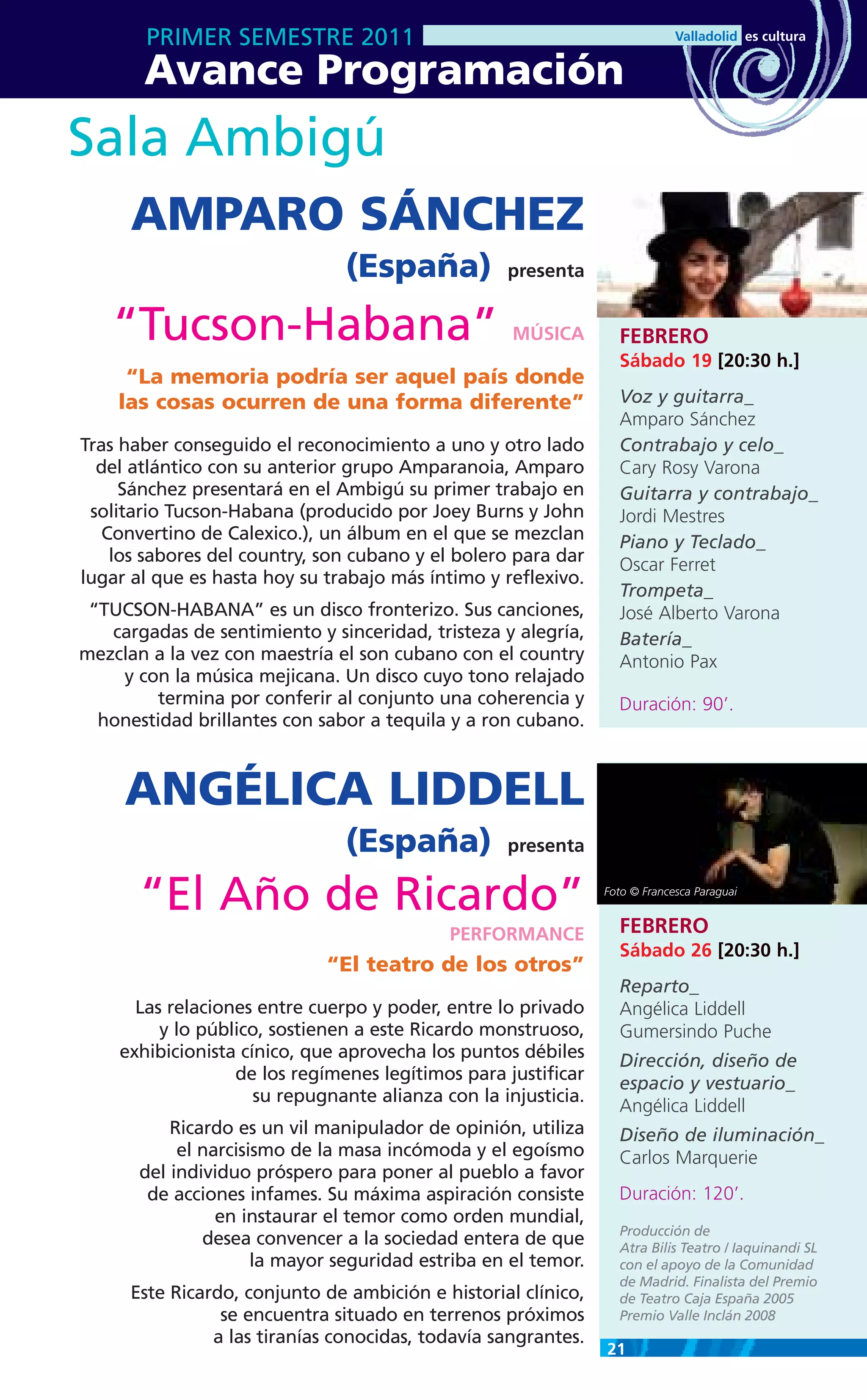 PRIMER SEMESTRE 2011
       Avance Programación
Sala Ambigú
      AMPARO SÁNCHEZ
                                (España)           presenta


   “Tucson-Habana”                                  MÚSICA        FEBRERO
                                                                  Sábado 19 [20:30 h.]
     “La memoria podría ser aquel país donde
    las cosas ocurren de una forma diferente”                     Voz y guitarra_
                                                                  Amparo Sánchez
Tras haber conseguido el reconocimiento a uno y otro lado         Contrabajo y celo_
  del atlántico con su anterior grupo Amparanoia, Amparo          Cary Rosy Varona
     Sánchez presentará en el Ambigú su primer trabajo en         Guitarra y contrabajo_
 solitario Tucson-Habana (producido por Joey Burns y John         Jordi Mestres
   Convertino de Calexico.), un álbum en el que se mezclan        Piano y Teclado_
    los sabores del country, son cubano y el bolero para dar      Oscar Ferret
lugar al que es hasta hoy su trabajo más íntimo y reflexivo.
                                                                  Trompeta_
 “TUCSON-HABANA” es un disco fronterizo. Sus canciones,           José Alberto Varona
   cargadas de sentimiento y sinceridad, tristeza y alegría,      Batería_
mezclan a la vez con maestría el son cubano con el country        Antonio Pax
    y con la música mejicana. Un disco cuyo tono relajado
         termina por conferir al conjunto una coherencia y        Duración: 90’.
  honestidad brillantes con sabor a tequila y a ron cubano.



     ANGÉLICA LIDDELL
                                (España)           presenta


       “El Año de Ricardo”                                      Foto © Francesca Paraguai


                                                                  FEBRERO
                                            PERFORMANCE
                                                                  Sábado 26 [20:30 h.]
                             “El teatro de los otros”
                                                                  Reparto_
      Las relaciones entre cuerpo y poder, entre lo privado       Angélica Liddell
         y lo público, sostienen a este Ricardo monstruoso,       Gumersindo Puche
    exhibicionista cínico, que aprovecha los puntos débiles       Dirección, diseño de
                  de los regímenes legítimos para justificar
                                                                  espacio y vestuario_
                     su repugnante alianza con la injusticia.
                                                                  Angélica Liddell
           Ricardo es un vil manipulador de opinión, utiliza      Diseño de iluminación_
            el narcisismo de la masa incómoda y el egoísmo        Carlos Marquerie
       del individuo próspero para poner al pueblo a favor
        de acciones infames. Su máxima aspiración consiste        Duración: 120’.
                 en instaurar el temor como orden mundial,
                                                                  Producción de
               desea convencer a la sociedad entera de que        Atra Bilis Teatro / Iaquinandi SL
                      la mayor seguridad estriba en el temor.     con el apoyo de la Comunidad
                                                                  de Madrid. Finalista del Premio
      Este Ricardo, conjunto de ambición e historial clínico,     de Teatro Caja España 2005
                 se encuentra situado en terrenos próximos        Premio Valle Inclán 2008
                a las tiranías conocidas, todavía sangrantes.
                                                                21
 