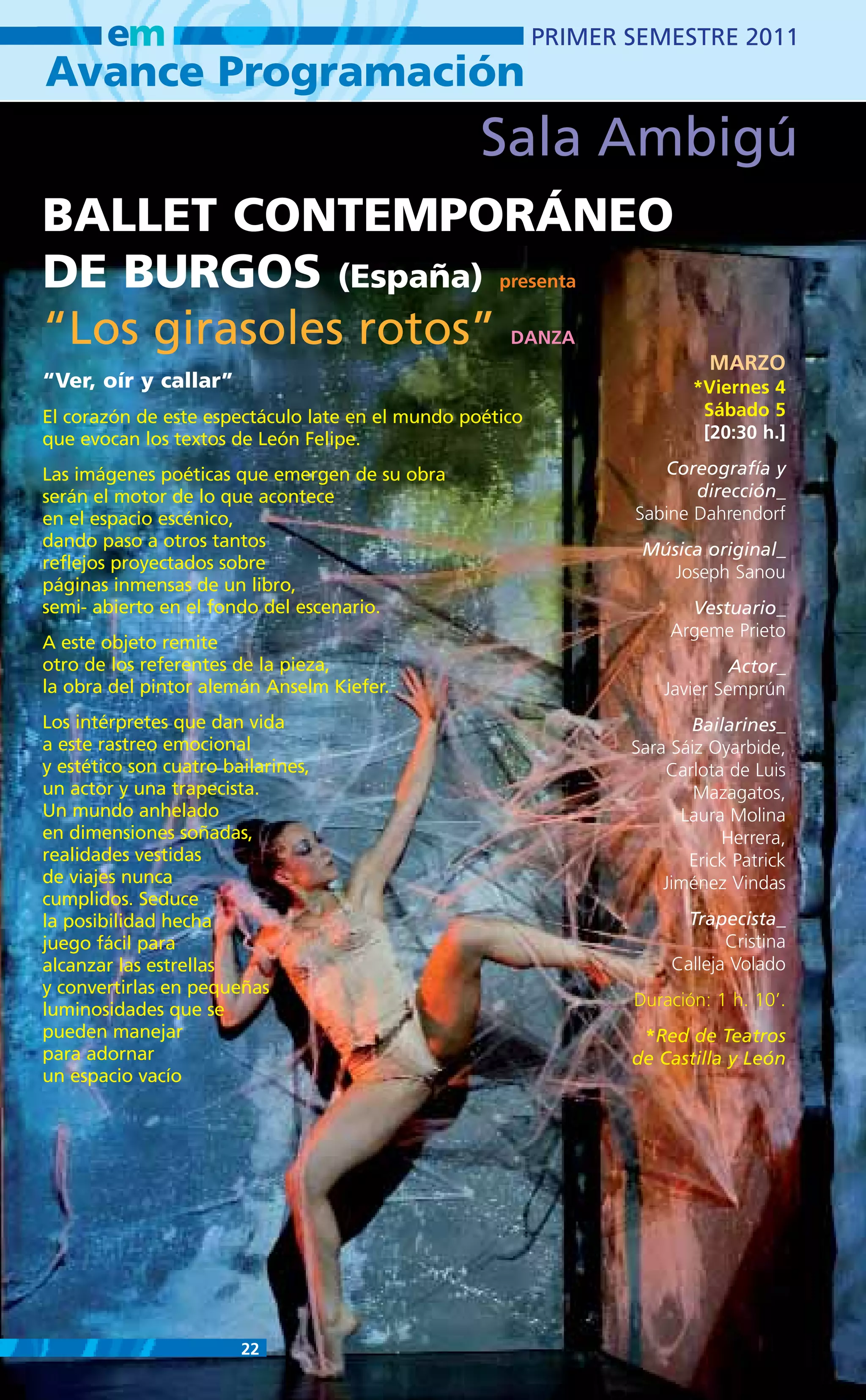 em                                                 PRIMER SEMESTRE 2011
Avance Programación
                                                  Sala Ambigú
BALLET CONTEMPORÁNEO
DE BURGOS (España)                                  presenta

“Los girasoles rotos”                                DANZA
                                                                           MARZO
“Ver, oír y callar”                                                     *Viernes 4
El corazón de este espectáculo late en el mundo poético                  Sábado 5
que evocan los textos de León Felipe.                                    [20:30 h.]

Las imágenes poéticas que emergen de su obra                        Coreografía y
serán el motor de lo que acontece                                       dirección_
en el espacio escénico,                                          Sabine Dahrendorf
dando paso a otros tantos                                         Música original_
reflejos proyectados sobre                                           Joseph Sanou
páginas inmensas de un libro,
semi- abierto en el fondo del escenario.                                Vestuario_
                                                                      Argeme Prieto
A este objeto remite
otro de los referentes de la pieza,                                           Actor_
la obra del pintor alemán Anselm Kiefer.                             Javier Semprún
Los intérpretes que dan vida                                            Bailarines_
a este rastreo emocional                                         Sara Sáiz Oyarbide,
y estético son cuatro bailarines,                                    Carlota de Luis
un actor y una trapecista.                                               Mazagatos,
Un mundo anhelado                                                      Laura Molina
en dimensiones soñadas,                                                     Herrera,
realidades vestidas                                                     Erick Patrick
de viajes nunca                                                      Jiménez Vindas
cumplidos. Seduce
la posibilidad hecha                                                    Trapecista_
juego fácil para                                                             Cristina
alcanzar las estrellas                                                Calleja Volado
y convertirlas en pequeñas
                                                                 Duración: 1 h. 10’.
luminosidades que se
pueden manejar                                                    *Red de Teatros
para adornar                                                     de Castilla y León
un espacio vacío




                        22
 