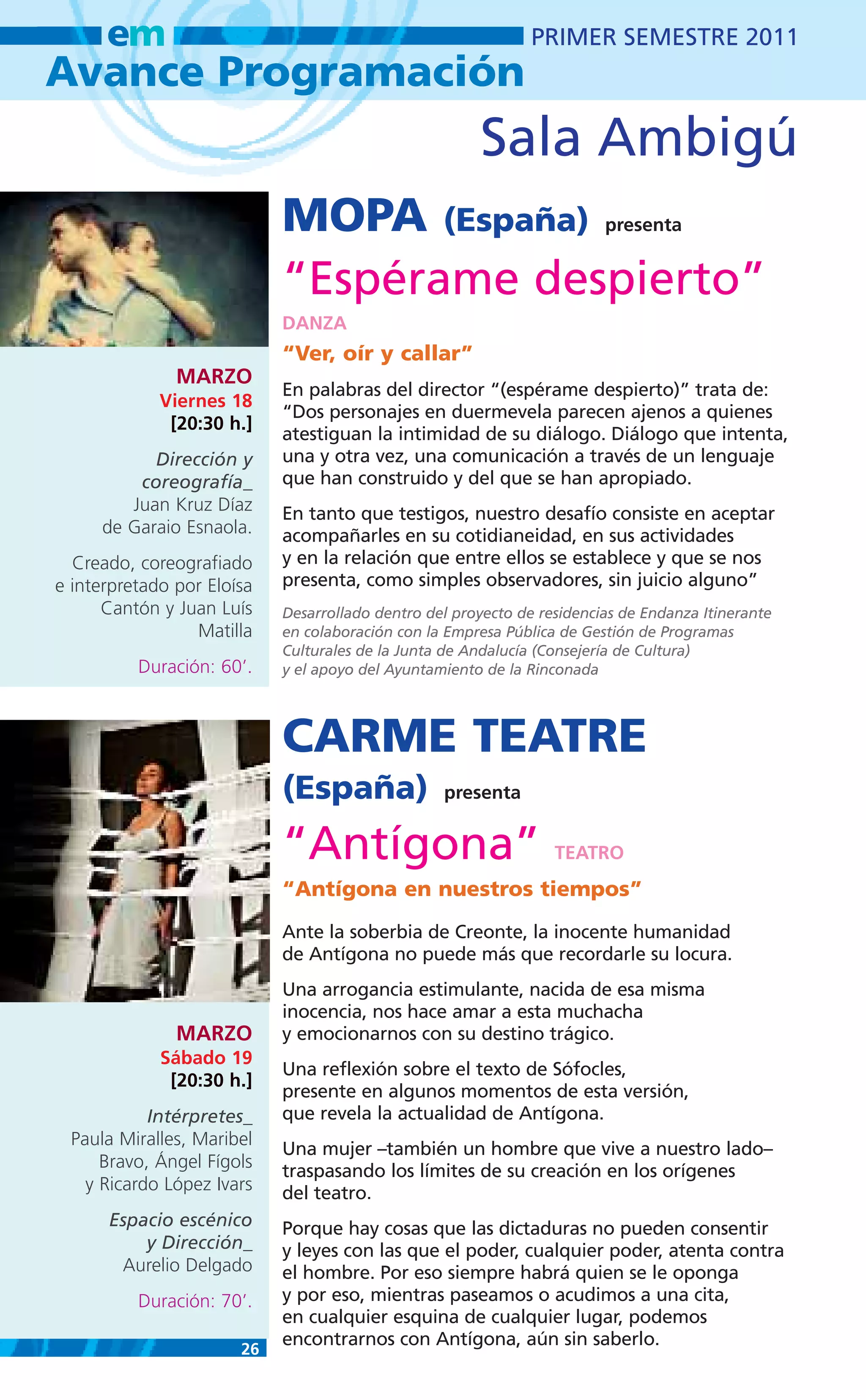 em                                                       PRIMER SEMESTRE 2011
Avance Programación
                                                       Sala Ambigú
                            MOPA (España)                                presenta


                            “Espérame despierto”
                            DANZA
                            “Ver, oír y callar”
               MARZO
                            En palabras del director “(espérame despierto)” trata de:
             Viernes 18
                            “Dos personajes en duermevela parecen ajenos a quienes
              [20:30 h.]
                            atestiguan la intimidad de su diálogo. Diálogo que intenta,
           Dirección y      una y otra vez, una comunicación a través de un lenguaje
         coreografía_       que han construido y del que se han apropiado.
        Juan Kruz Díaz      En tanto que testigos, nuestro desafío consiste en aceptar
     de Garaio Esnaola.     acompañarles en su cotidianeidad, en sus actividades
  Creado, coreografiado     y en la relación que entre ellos se establece y que se nos
e interpretado por Eloísa   presenta, como simples observadores, sin juicio alguno”
      Cantón y Juan Luís    Desarrollado dentro del proyecto de residencias de Endanza Itinerante
                 Matilla    en colaboración con la Empresa Pública de Gestión de Programas
                            Culturales de la Junta de Andalucía (Consejería de Cultura)
          Duración: 60’.    y el apoyo del Ayuntamiento de la Rinconada




                            CARME TEATRE
                            (España)              presenta


                            “Antígona”                            TEATRO
                            “Antígona en nuestros tiempos”
                            Ante la soberbia de Creonte, la inocente humanidad
                            de Antígona no puede más que recordarle su locura.
                            Una arrogancia estimulante, nacida de esa misma
                            inocencia, nos hace amar a esta muchacha
               MARZO        y emocionarnos con su destino trágico.
             Sábado 19
                            Una reflexión sobre el texto de Sófocles,
              [20:30 h.]
                            presente en algunos momentos de esta versión,
           Intérpretes_     que revela la actualidad de Antígona.
 Paula Miralles, Maribel
                            Una mujer –también un hombre que vive a nuestro lado–
     Bravo, Ángel Fígols    traspasando los límites de su creación en los orígenes
   y Ricardo López Ivars    del teatro.
      Espacio escénico      Porque hay cosas que las dictaduras no pueden consentir
          y Dirección_      y leyes con las que el poder, cualquier poder, atenta contra
       Aurelio Delgado      el hombre. Por eso siempre habrá quien se le oponga
          Duración: 70’.    y por eso, mientras paseamos o acudimos a una cita,
                            en cualquier esquina de cualquier lugar, podemos
                            encontrarnos con Antígona, aún sin saberlo.
                       26
 