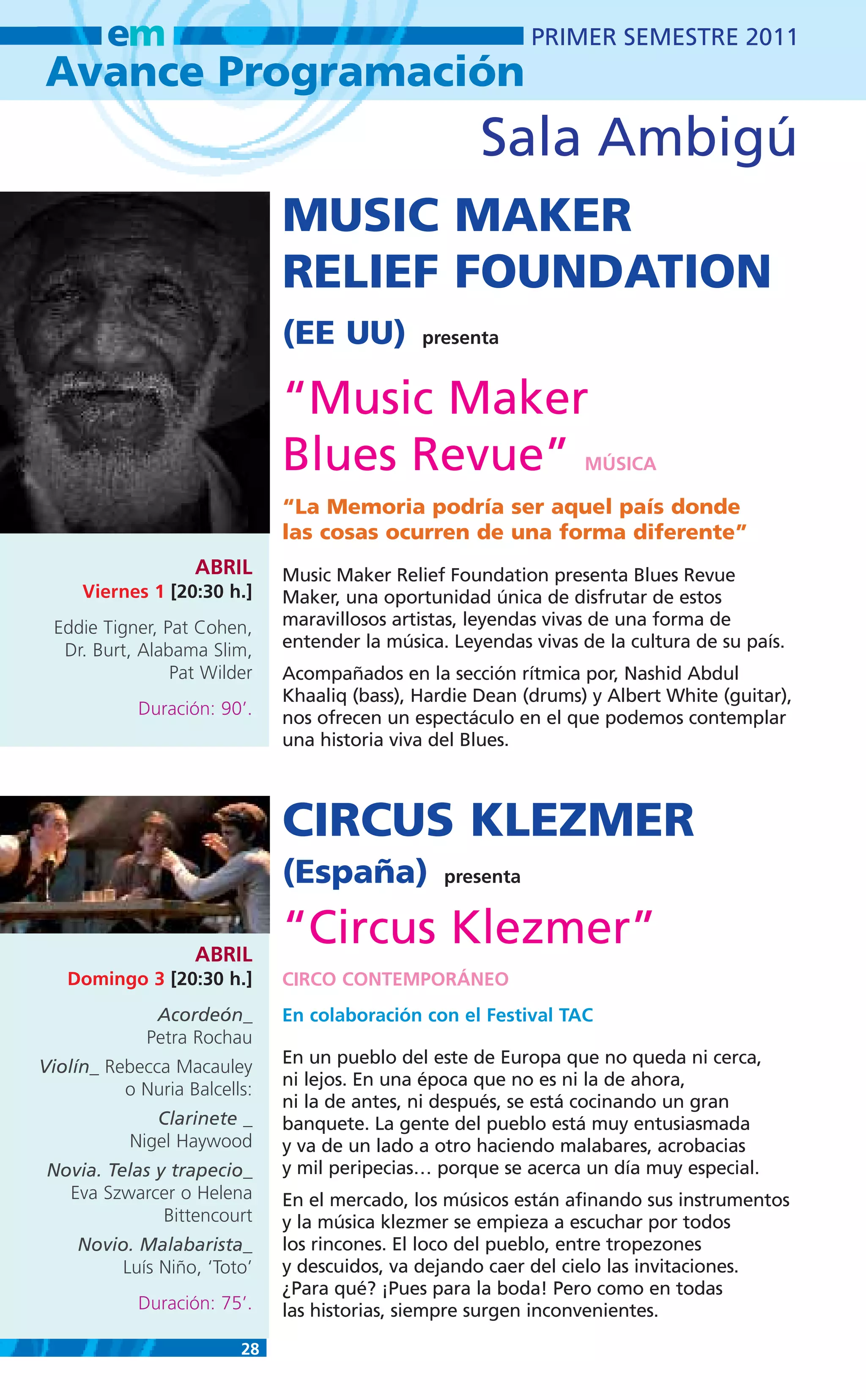 em                                                  PRIMER SEMESTRE 2011
Avance Programación
                                                     Sala Ambigú
                              MUSIC MAKER
                              RELIEF FOUNDATION
                              (EE UU)         presenta


                              “Music Maker
                              Blues Revue”                        MÚSICA

                              “La Memoria podría ser aquel país donde
                              las cosas ocurren de una forma diferente”
                   ABRIL      Music Maker Relief Foundation presenta Blues Revue
     Viernes 1 [20:30 h.]     Maker, una oportunidad única de disfrutar de estos
 Eddie Tigner, Pat Cohen,     maravillosos artistas, leyendas vivas de una forma de
  Dr. Burt, Alabama Slim,     entender la música. Leyendas vivas de la cultura de su país.
                Pat Wilder    Acompañados en la sección rítmica por, Nashid Abdul
                              Khaaliq (bass), Hardie Dean (drums) y Albert White (guitar),
            Duración: 90’.    nos ofrecen un espectáculo en el que podemos contemplar
                              una historia viva del Blues.



                              CIRCUS KLEZMER
                              (España)           presenta



                   ABRIL
                              “Circus Klezmer”
   Domingo 3 [20:30 h.]       CIRCO CONTEMPORÁNEO
              Acordeón_       En colaboración con el Festival TAC
             Petra Rochau
Violín_ Rebecca Macauley      En un pueblo del este de Europa que no queda ni cerca,
                              ni lejos. En una época que no es ni la de ahora,
          o Nuria Balcells:
                              ni la de antes, ni después, se está cocinando un gran
              Clarinete _     banquete. La gente del pueblo está muy entusiasmada
           Nigel Haywood      y va de un lado a otro haciendo malabares, acrobacias
 Novia. Telas y trapecio_     y mil peripecias… porque se acerca un día muy especial.
   Eva Szwarcer o Helena      En el mercado, los músicos están afinando sus instrumentos
               Bittencourt    y la música klezmer se empieza a escuchar por todos
    Novio. Malabarista_       los rincones. El loco del pueblo, entre tropezones
         Luís Niño, ‘Toto’    y descuidos, va dejando caer del cielo las invitaciones.
                              ¿Para qué? ¡Pues para la boda! Pero como en todas
            Duración: 75’.    las historias, siempre surgen inconvenientes.

                         28
 