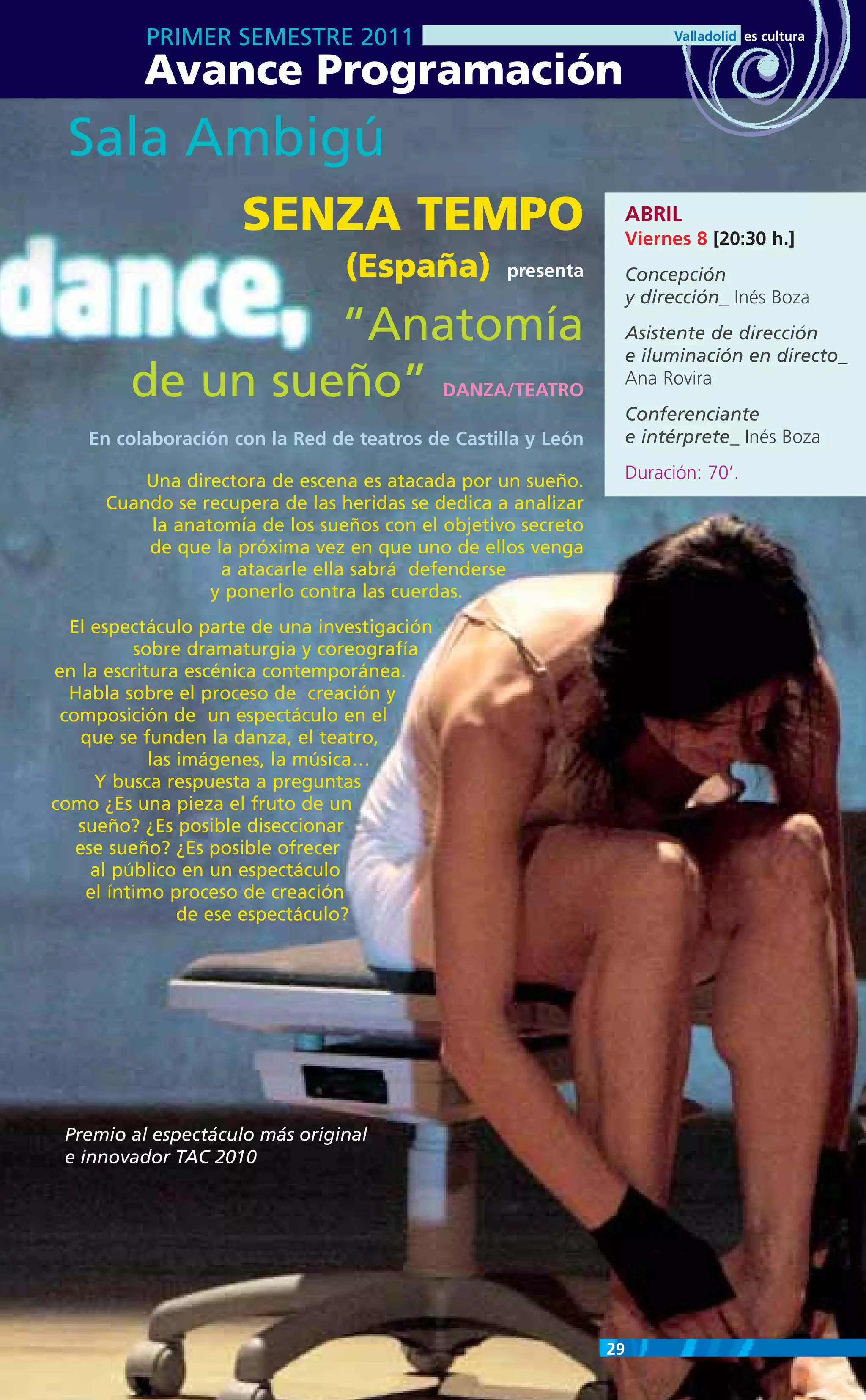 PRIMER SEMESTRE 2011
          Avance Programación
 Sala Ambigú
                     SENZA TEMPO                                    ABRIL
                                                                    Viernes 8 [20:30 h.]
                                 (España)          presenta         Concepción
                                                                    y dirección_ Inés Boza
                 “Anatomía                                          Asistente de dirección
                                                                    e iluminación en directo_
        de un sueño”                          DANZA/TEATRO
                                                                    Ana Rovira
                                                                    Conferenciante
    En colaboración con la Red de teatros de Castilla y León        e intérprete_ Inés Boza

          Una directora de escena es atacada por un sueño.          Duración: 70’.
      Cuando se recupera de las heridas se dedica a analizar
          la anatomía de los sueños con el objetivo secreto
          de que la próxima vez en que uno de ellos venga
                  a atacarle ella sabrá defenderse
                 y ponerlo contra las cuerdas.
  El espectáculo parte de una investigación
          sobre dramaturgia y coreografía
en la escritura escénica contemporánea.
  Habla sobre el proceso de creación y
 composición de un espectáculo en el
    que se funden la danza, el teatro,
            las imágenes, la música…
     Y busca respuesta a preguntas
como ¿Es una pieza el fruto de un
   sueño? ¿Es posible diseccionar
   ese sueño? ¿Es posible ofrecer
     al público en un espectáculo
    el íntimo proceso de creación
                de ese espectáculo?




 Premio al espectáculo más original
 e innovador TAC 2010




                                                               29
 