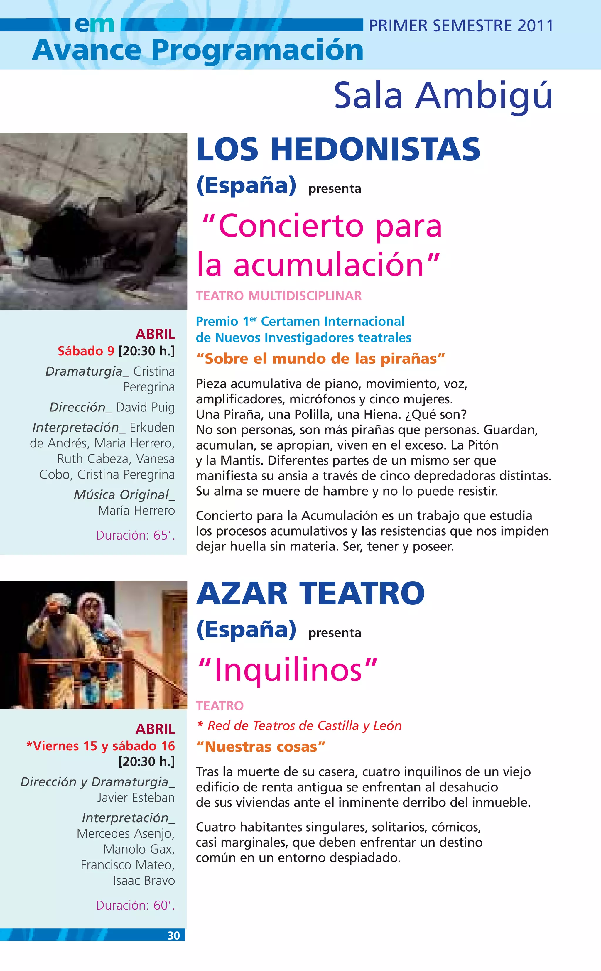 em                                                 PRIMER SEMESTRE 2011
 Avance Programación
                                                     Sala Ambigú
                              LOS HEDONISTAS
                              (España)           presenta


                              “Concierto para
                              la acumulación”
                              TEATRO MULTIDISCIPLINAR
                              Premio 1er Certamen Internacional
                    ABRIL     de Nuevos Investigadores teatrales
      Sábado 9 [20:30 h.]
                              “Sobre el mundo de las pirañas”
    Dramaturgia_ Cristina
               Peregrina      Pieza acumulativa de piano, movimiento, voz,
                              amplificadores, micrófonos y cinco mujeres.
     Dirección_ David Puig
                              Una Piraña, una Polilla, una Hiena. ¿Qué son?
 Interpretación_ Erkuden      No son personas, son más pirañas que personas. Guardan,
 de Andrés, María Herrero,    acumulan, se apropian, viven en el exceso. La Pitón
     Ruth Cabeza, Vanesa      y la Mantis. Diferentes partes de un mismo ser que
  Cobo, Cristina Peregrina    manifiesta su ansia a través de cinco depredadoras distintas.
         Música Original_     Su alma se muere de hambre y no lo puede resistir.
            María Herrero     Concierto para la Acumulación es un trabajo que estudia
             Duración: 65’.   los procesos acumulativos y las resistencias que nos impiden
                              dejar huella sin materia. Ser, tener y poseer.



                              AZAR TEATRO
                              (España)           presenta


                              “Inquilinos”
                              TEATRO
                    ABRIL     * Red de Teatros de Castilla y León
*Viernes 15 y sábado 16       “Nuestras cosas”
               [20:30 h.]
                              Tras la muerte de su casera, cuatro inquilinos de un viejo
Dirección y Dramaturgia_      edificio de renta antigua se enfrentan al desahucio
             Javier Esteban   de sus viviendas ante el inminente derribo del inmueble.
         Interpretación_
         Mercedes Asenjo,     Cuatro habitantes singulares, solitarios, cómicos,
                              casi marginales, que deben enfrentar un destino
             Manolo Gax,
                              común en un entorno despiadado.
         Francisco Mateo,
               Isaac Bravo
             Duración: 60’.

                         30
 