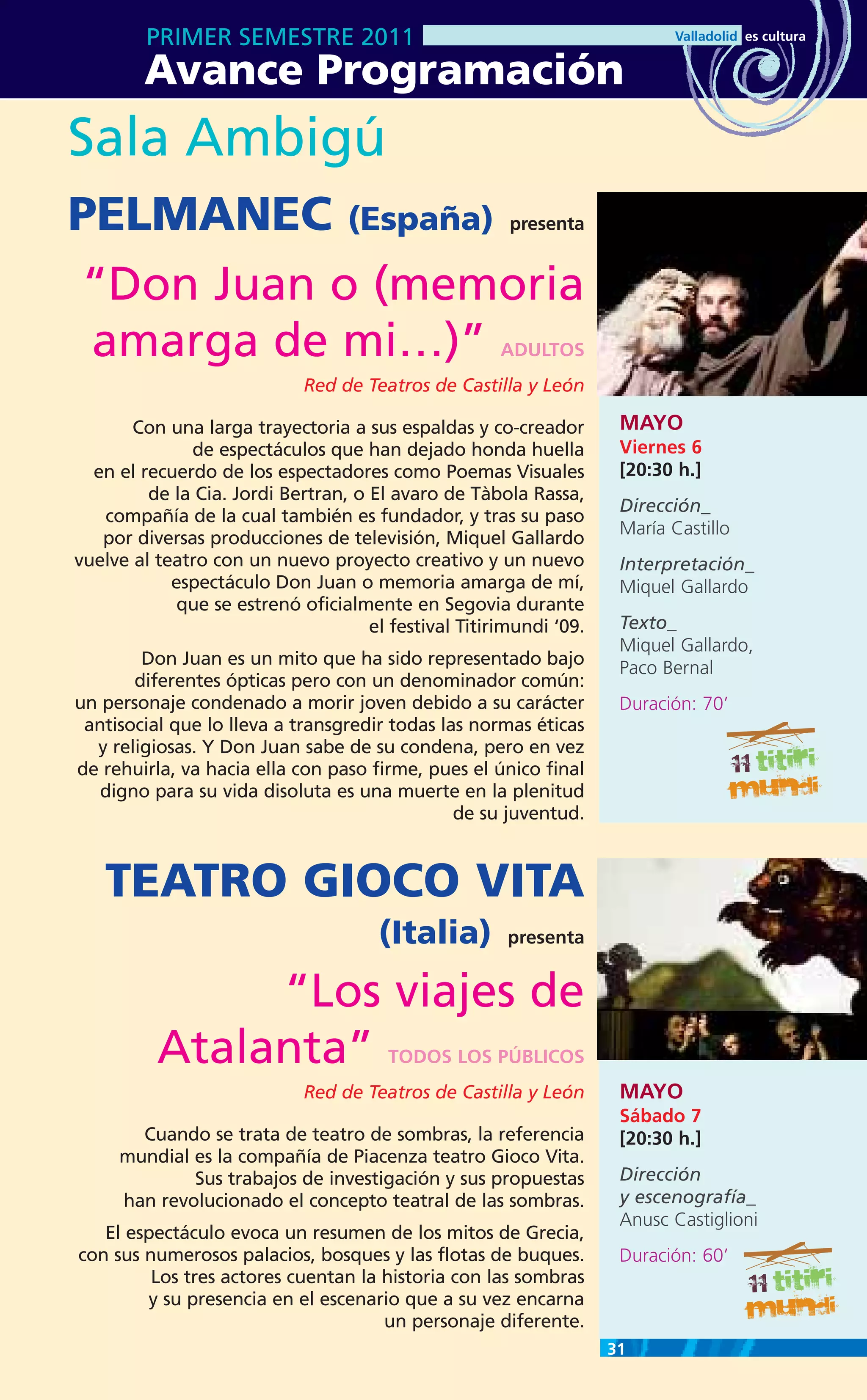 PRIMER SEMESTRE 2011
        Avance Programación
Sala Ambigú
PELMANEC (España)                                      presenta


“Don Juan o (memoria
 amarga de mi…)”                                      ADULTOS
                             Red de Teatros de Castilla y León

       Con una larga trayectoria a sus espaldas y co-creador         MAYO
              de espectáculos que han dejado honda huella            Viernes 6
  en el recuerdo de los espectadores como Poemas Visuales            [20:30 h.]
         de la Cia. Jordi Bertran, o El avaro de Tàbola Rassa,
                                                                     Dirección_
   compañía de la cual también es fundador, y tras su paso
                                                                     María Castillo
   por diversas producciones de televisión, Miquel Gallardo
vuelve al teatro con un nuevo proyecto creativo y un nuevo           Interpretación_
            espectáculo Don Juan o memoria amarga de mí,             Miquel Gallardo
             que se estrenó oficialmente en Segovia durante
                                     el festival Titirimundi ‘09.    Texto_
                                                                     Miquel Gallardo,
        Don Juan es un mito que ha sido representado bajo            Paco Bernal
       diferentes ópticas pero con un denominador común:
un personaje condenado a morir joven debido a su carácter            Duración: 70’
 antisocial que lo lleva a transgredir todas las normas éticas
  y religiosas. Y Don Juan sabe de su condena, pero en vez
de rehuirla, va hacia ella con paso firme, pues el único final
   digno para su vida disoluta es una muerte en la plenitud
                                               de su juventud.



   TEATRO GIOCO VITA
                                      (Italia)         presenta


               “Los viajes de
          Atalanta”                    TODOS LOS PÚBLICOS
                             Red de Teatros de Castilla y León       MAYO
                                                                     Sábado 7
       Cuando se trata de teatro de sombras, la referencia           [20:30 h.]
     mundial es la compañía de Piacenza teatro Gioco Vita.
             Sus trabajos de investigación y sus propuestas          Dirección
     han revolucionado el concepto teatral de las sombras.           y escenografía_
                                                                     Anusc Castiglioni
   El espectáculo evoca un resumen de los mitos de Grecia,
con sus numerosos palacios, bosques y las flotas de buques.          Duración: 60’
         Los tres actores cuentan la historia con las sombras
        y su presencia en el escenario que a su vez encarna
                                     un personaje diferente.
                                                                    31
 