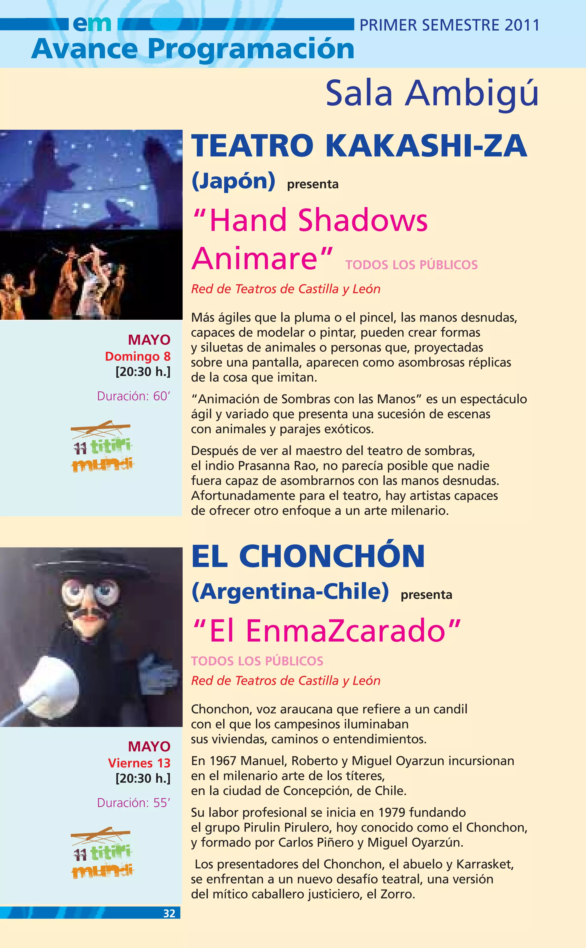 em                                            PRIMER SEMESTRE 2011
Avance Programación
                                          Sala Ambigú
                   TEATRO KAKASHI-ZA
                   (Japón)         presenta


                   “Hand Shadows
                   Animare”                   TODOS LOS PÚBLICOS
                   Red de Teatros de Castilla y León

                   Más ágiles que la pluma o el pincel, las manos desnudas,
                   capaces de modelar o pintar, pueden crear formas
        MAYO       y siluetas de animales o personas que, proyectadas
    Domingo 8      sobre una pantalla, aparecen como asombrosas réplicas
     [20:30 h.]    de la cosa que imitan.
   Duración: 60’   “Animación de Sombras con las Manos” es un espectáculo
                   ágil y variado que presenta una sucesión de escenas
                   con animales y parajes exóticos.
                   Después de ver al maestro del teatro de sombras,
                   el indio Prasanna Rao, no parecía posible que nadie
                   fuera capaz de asombrarnos con las manos desnudas.
                   Afortunadamente para el teatro, hay artistas capaces
                   de ofrecer otro enfoque a un arte milenario.



                   EL CHONCHÓN
                   (Argentina-Chile)                   presenta


                   “El EnmaZcarado”
                   TODOS LOS PÚBLICOS
                   Red de Teatros de Castilla y León

                   Chonchon, voz araucana que refiere a un candil
                   con el que los campesinos iluminaban
                   sus viviendas, caminos o entendimientos.
        MAYO
    Viernes 13     En 1967 Manuel, Roberto y Miguel Oyarzun incursionan
     [20:30 h.]    en el milenario arte de los títeres,
                   en la ciudad de Concepción, de Chile.
   Duración: 55’
                   Su labor profesional se inicia en 1979 fundando
                   el grupo Pirulin Pirulero, hoy conocido como el Chonchon,
                   y formado por Carlos Piñero y Miguel Oyarzún.
                    Los presentadores del Chonchon, el abuelo y Karrasket,
                   se enfrentan a un nuevo desafío teatral, una versión
                   del mítico caballero justiciero, el Zorro.
              32
 