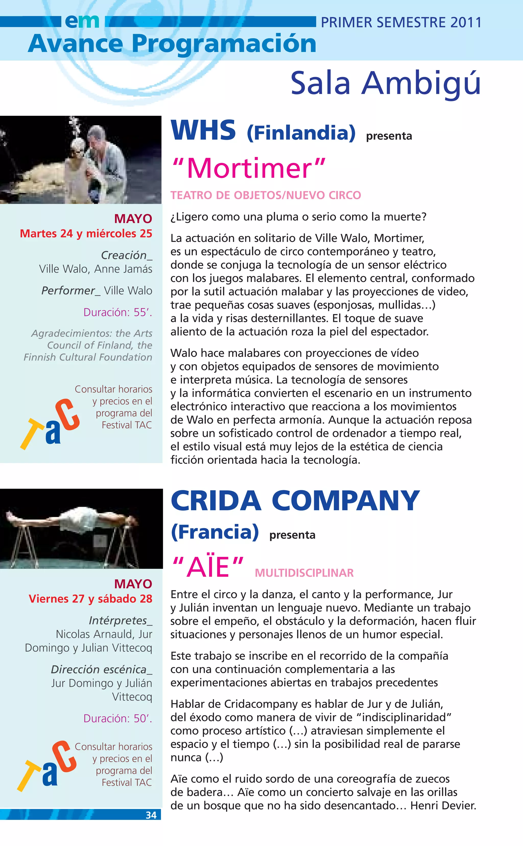 em                                                    PRIMER SEMESTRE 2011
 Avance Programación
                                                       Sala Ambigú
                                WHS (Finlandia)                        presenta


                                “Mortimer”
                                TEATRO DE OBJETOS/NUEVO CIRCO

                    MAYO        ¿Ligero como una pluma o serio como la muerte?
Martes 24 y miércoles 25        La actuación en solitario de Ville Walo, Mortimer,
                Creación_       es un espectáculo de circo contemporáneo y teatro,
   Ville Walo, Anne Jamás       donde se conjuga la tecnología de un sensor eléctrico
                                con los juegos malabares. El elemento central, conformado
   Performer_ Ville Walo        por la sutil actuación malabar y las proyecciones de video,
                                trae pequeñas cosas suaves (esponjosas, mullidas…)
             Duración: 55’.
                                a la vida y risas desternillantes. El toque de suave
  Agradecimientos: the Arts     aliento de la actuación roza la piel del espectador.
     Council of Finland, the
Finnish Cultural Foundation     Walo hace malabares con proyecciones de vídeo
                                y con objetos equipados de sensores de movimiento
                                e interpreta música. La tecnología de sensores
           Consultar horarios   y la informática convierten el escenario en un instrumento
              y precios en el
                                electrónico interactivo que reacciona a los movimientos
               programa del
                Festival TAC    de Walo en perfecta armonía. Aunque la actuación reposa
                                sobre un sofisticado control de ordenador a tiempo real,
                                el estilo visual está muy lejos de la estética de ciencia
                                ficción orientada hacia la tecnología.



                                CRIDA COMPANY
                                (Francia)          presenta



                    MAYO
                                “AÏE”           MULTIDISCIPLINAR

 Viernes 27 y sábado 28         Entre el circo y la danza, el canto y la performance, Jur
                                y Julián inventan un lenguaje nuevo. Mediante un trabajo
            Intérpretes_        sobre el empeño, el obstáculo y la deformación, hacen fluir
     Nicolas Arnauld, Jur       situaciones y personajes llenos de un humor especial.
Domingo y Julian Vittecoq
                                Este trabajo se inscribe en el recorrido de la compañía
     Dirección escénica_        con una continuación complementaria a las
     Jur Domingo y Julián       experimentaciones abiertas en trabajos precedentes
                 Vittecoq
                                Hablar de Cridacompany es hablar de Jur y de Julián,
             Duración: 50’.     del éxodo como manera de vivir de “indisciplinaridad”
                                como proceso artístico (…) atraviesan simplemente el
           Consultar horarios   espacio y el tiempo (…) sin la posibilidad real de pararse
              y precios en el   nunca (…)
               programa del
                Festival TAC    Aïe como el ruido sordo de una coreografía de zuecos
                                de badera… Aïe como un concierto salvaje en las orillas
                                de un bosque que no ha sido desencantado… Henri Devier.
                           34
 